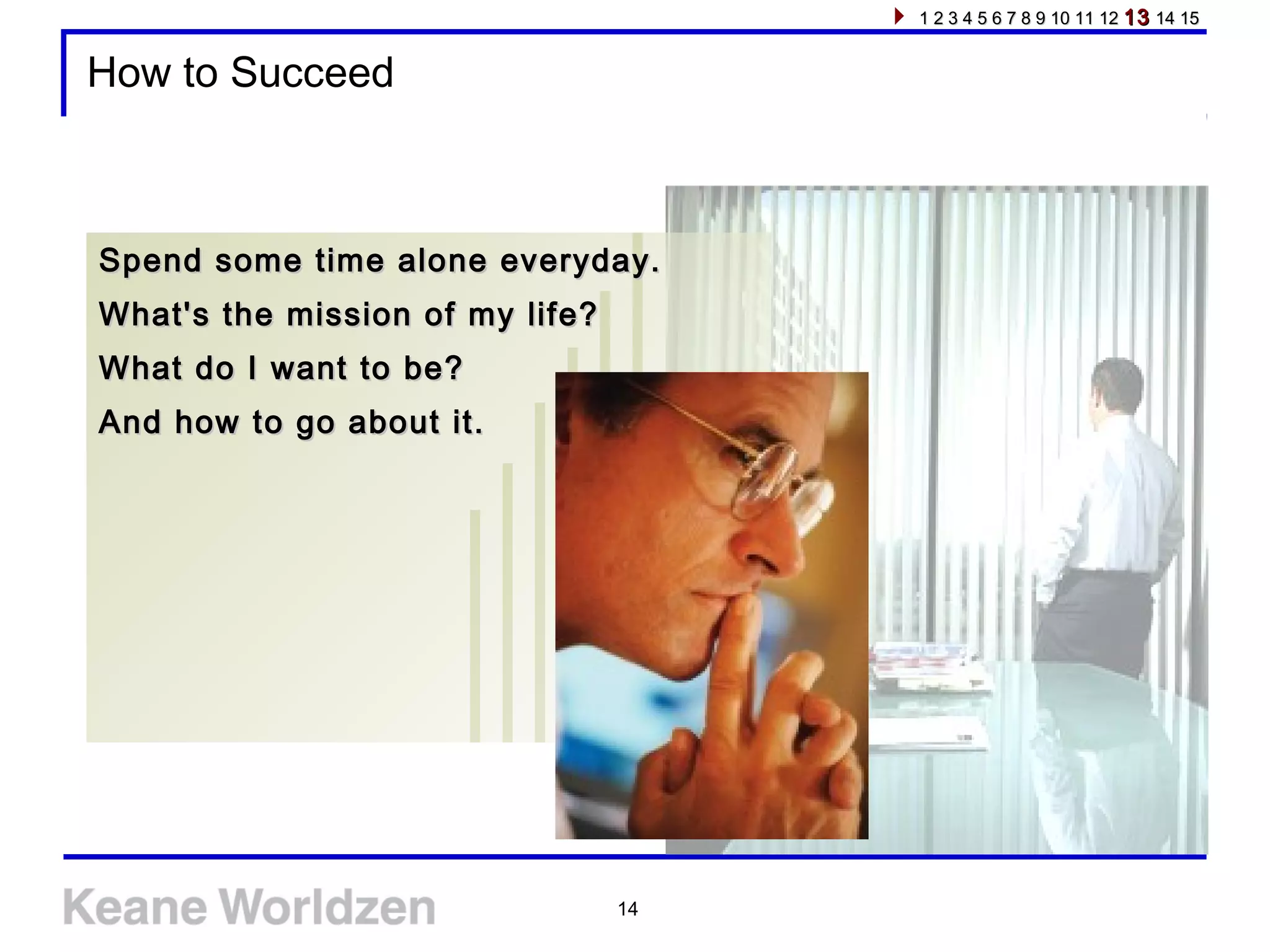 14
How to Succeed
Spend some time alone everyday.Spend some time alone everyday.
What's the mission of my life?What's the mission of my life?
What do I want to be?What do I want to be?
And how to go about it.And how to go about it.
1 2 3 4 5 6 7 8 9 10 11 121 2 3 4 5 6 7 8 9 10 11 12 1313 14 1514 15
 