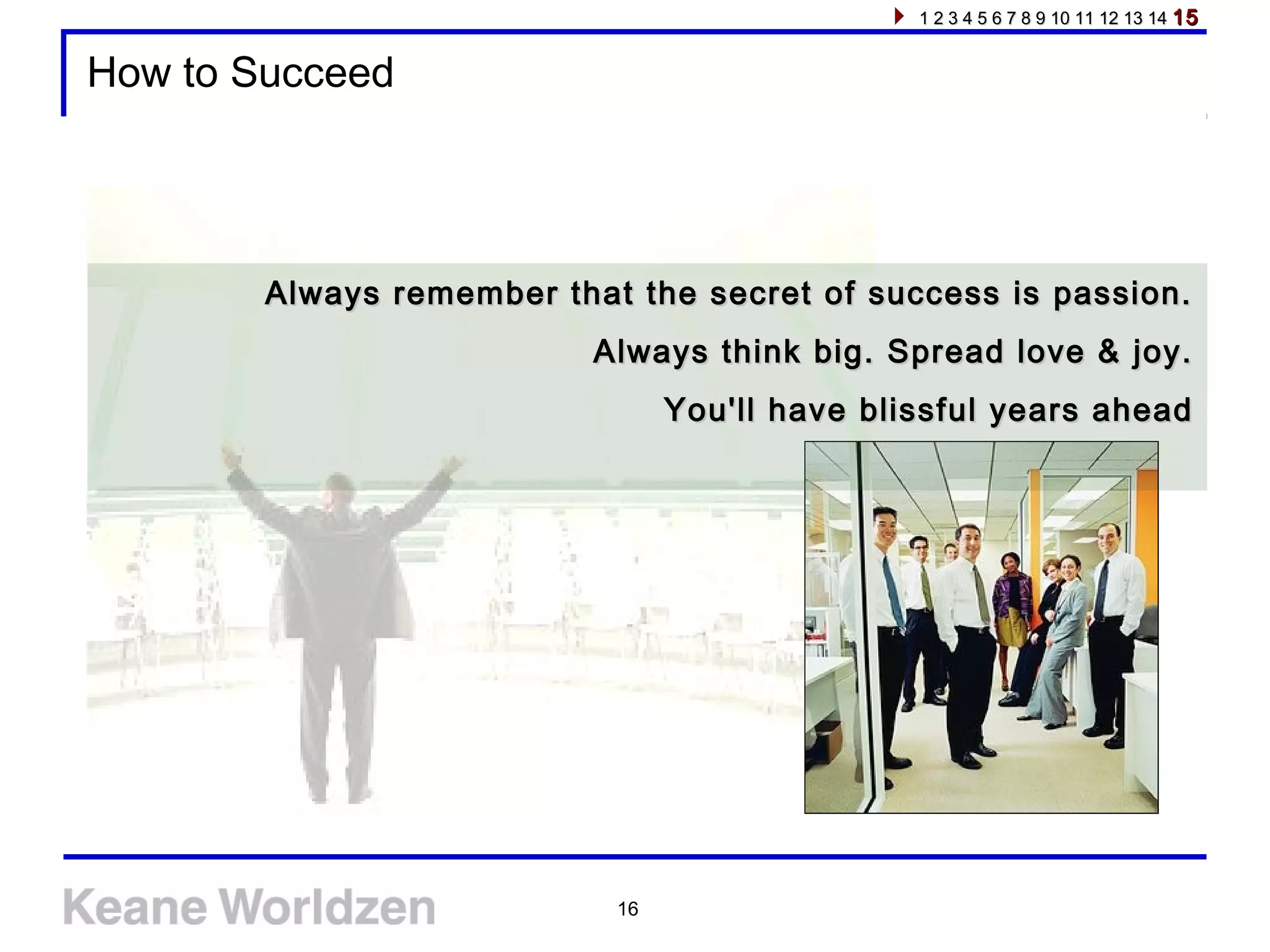 16
How to Succeed
Always remember that the secret of success is passion.Always remember that the secret of success is passion.
Always think big. Spread love & joy.Always think big. Spread love & joy.
You'll have blissful years aheadYou'll have blissful years ahead
1 2 3 4 5 6 7 8 9 10 11 12 13 141 2 3 4 5 6 7 8 9 10 11 12 13 14 1515
 