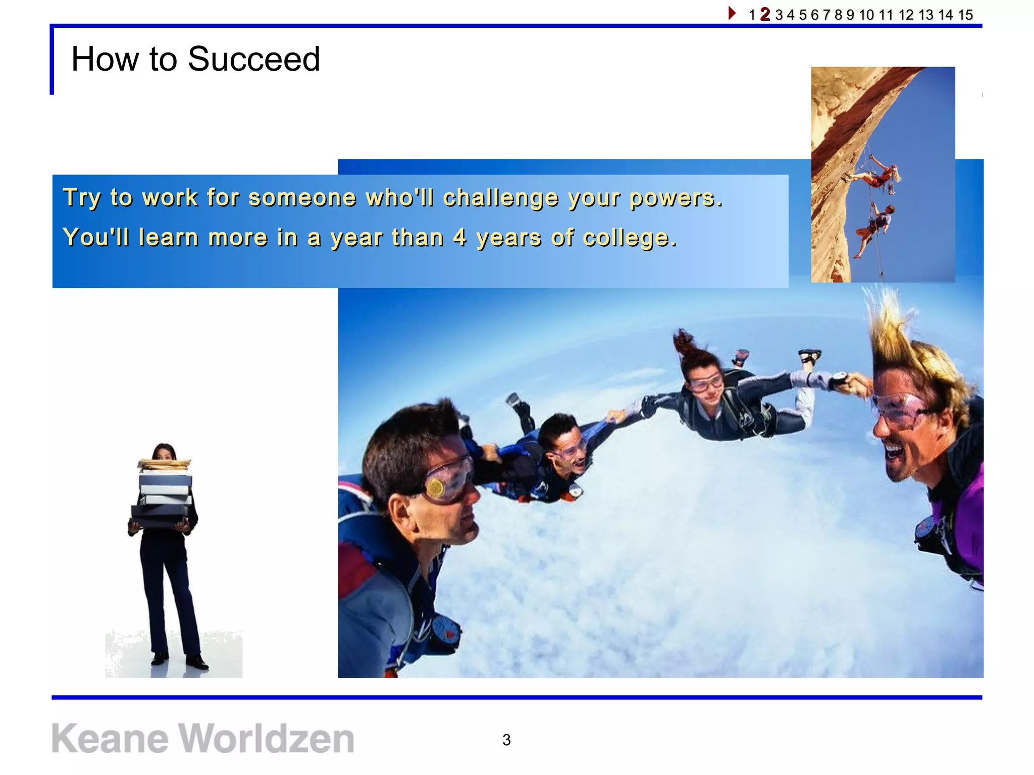 3
How to Succeed
Try to work for someone who'll challenge your powers.Try to work for someone who'll challenge your powers.
You'll learn more in a year than 4 years of college.You'll learn more in a year than 4 years of college.
11 22 3 4 5 6 7 8 9 10 11 12 13 14 153 4 5 6 7 8 9 10 11 12 13 14 15
 