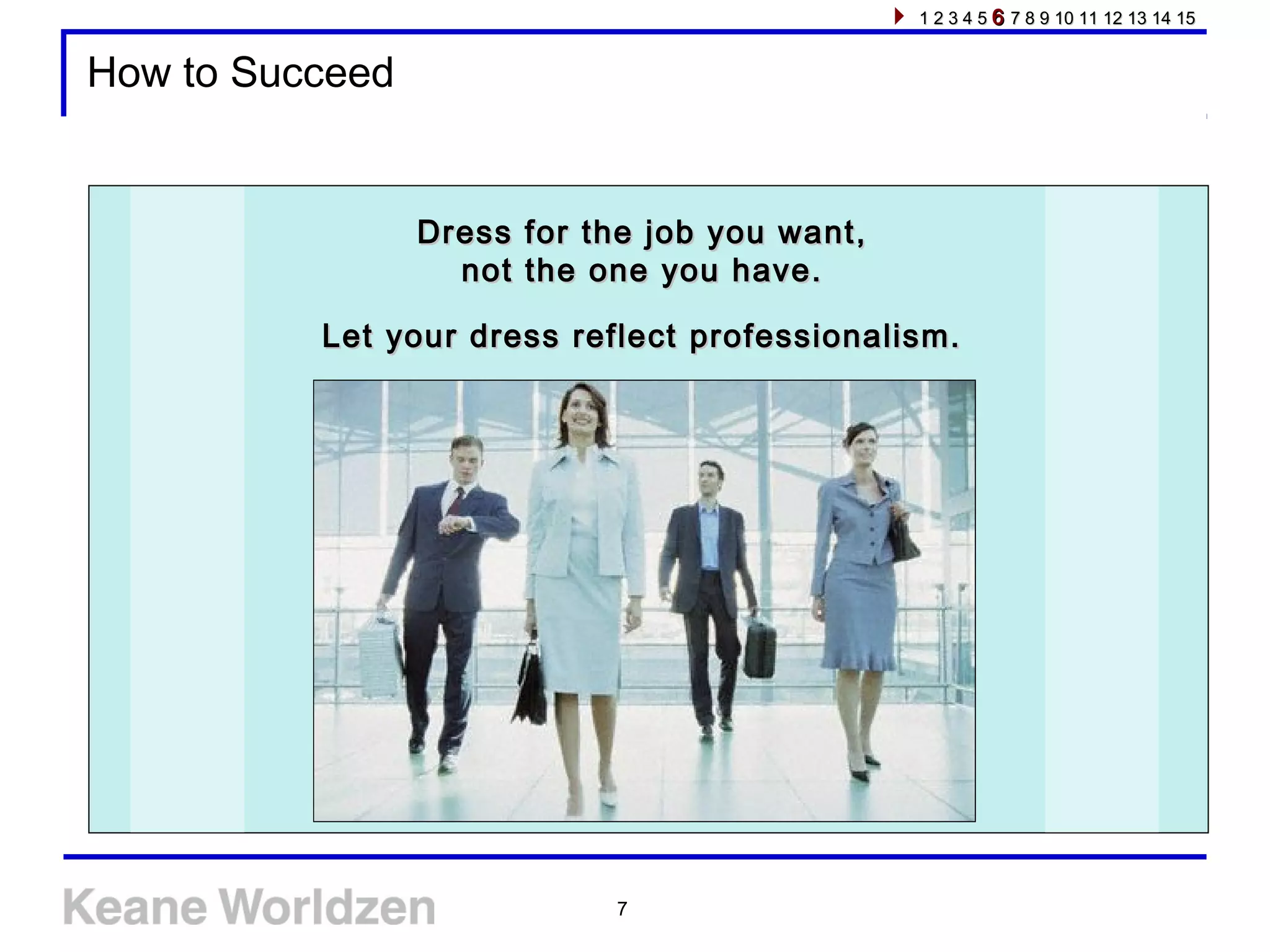 7
How to Succeed
Dress for the job you want,Dress for the job you want,
not the one you have.not the one you have.
Let your dress reflect professionalism.Let your dress reflect professionalism.
1 2 3 4 51 2 3 4 5 66 7 8 9 10 11 12 13 14 157 8 9 10 11 12 13 14 15
 