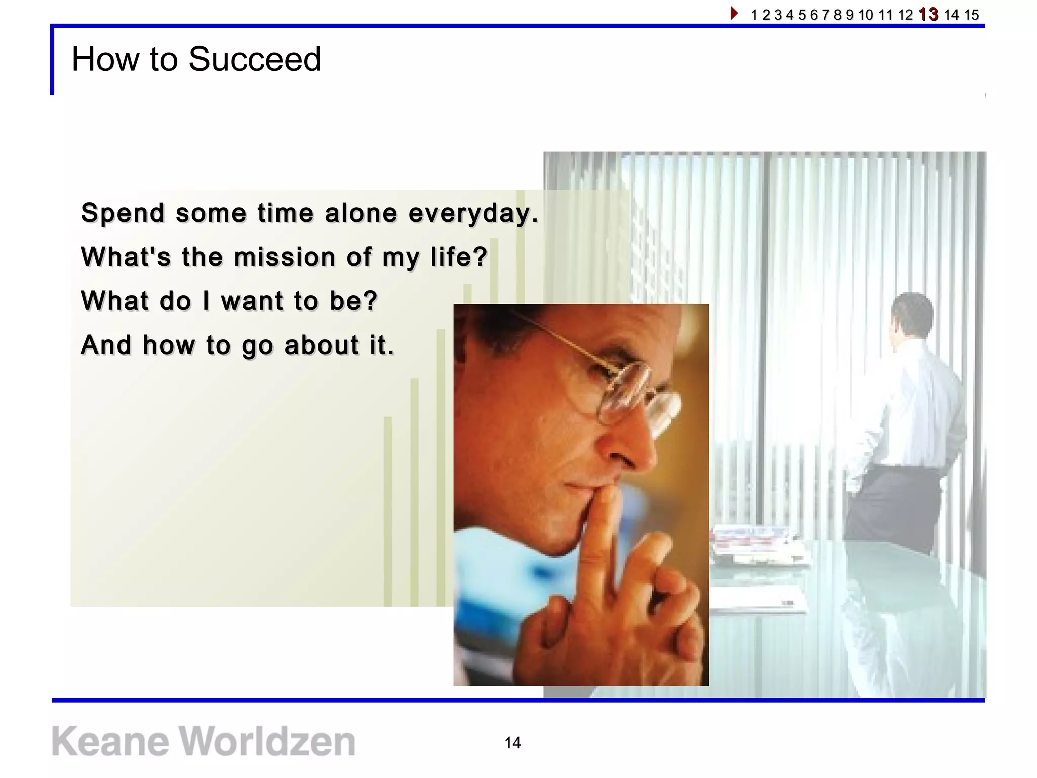 14
How to Succeed
Spend some time alone everyday.Spend some time alone everyday.
What's the mission of my life?What's the mission of my life?
What do I want to be?What do I want to be?
And how to go about it.And how to go about it.
1 2 3 4 5 6 7 8 9 10 11 121 2 3 4 5 6 7 8 9 10 11 12 1313 14 1514 15
 
