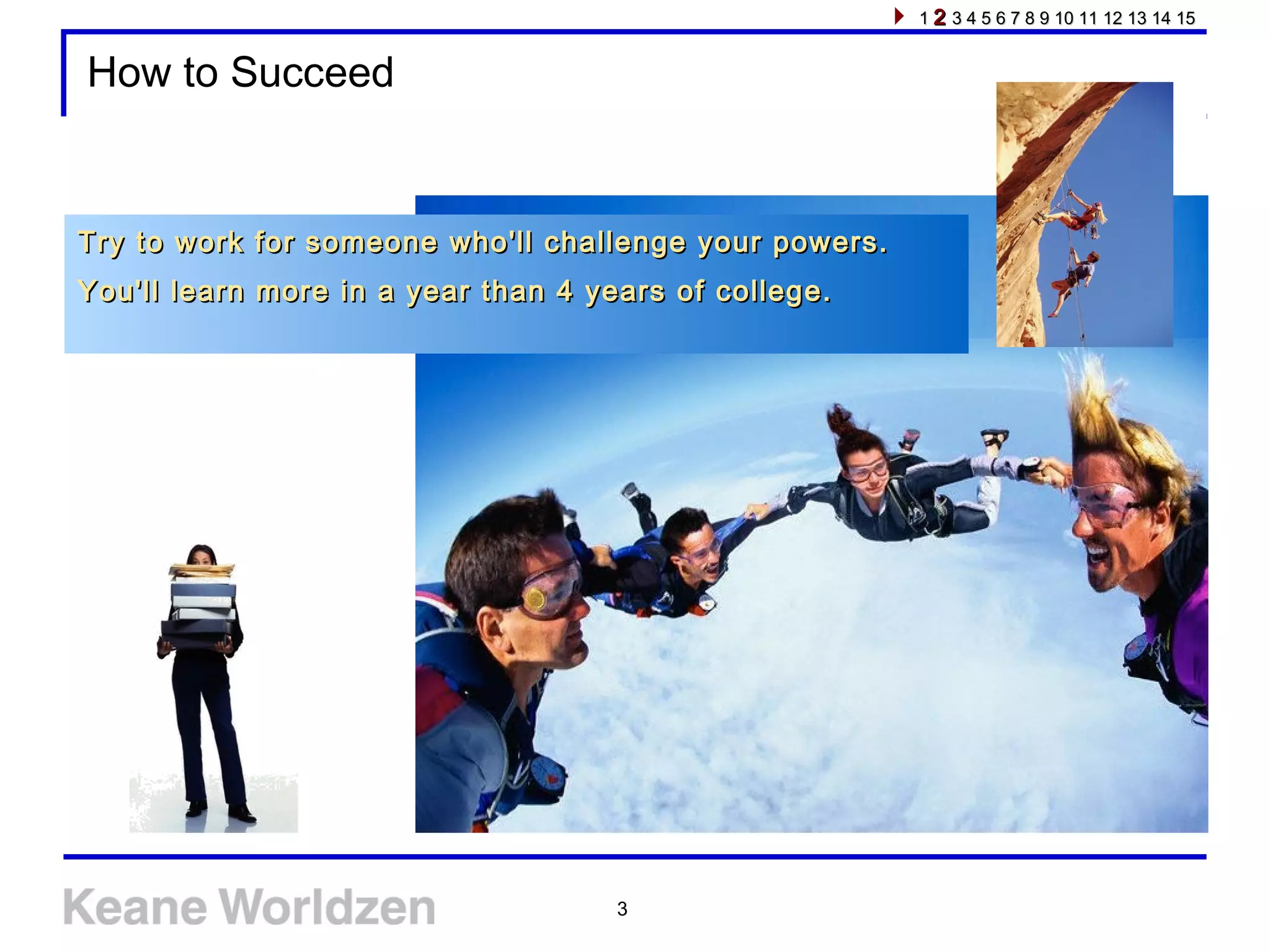 3
How to Succeed
Try to work for someone who'll challenge your powers.Try to work for someone who'll challenge your powers.
You'll learn more in a year than 4 years of college.You'll learn more in a year than 4 years of college.
11 22 3 4 5 6 7 8 9 10 11 12 13 14 153 4 5 6 7 8 9 10 11 12 13 14 15
 
