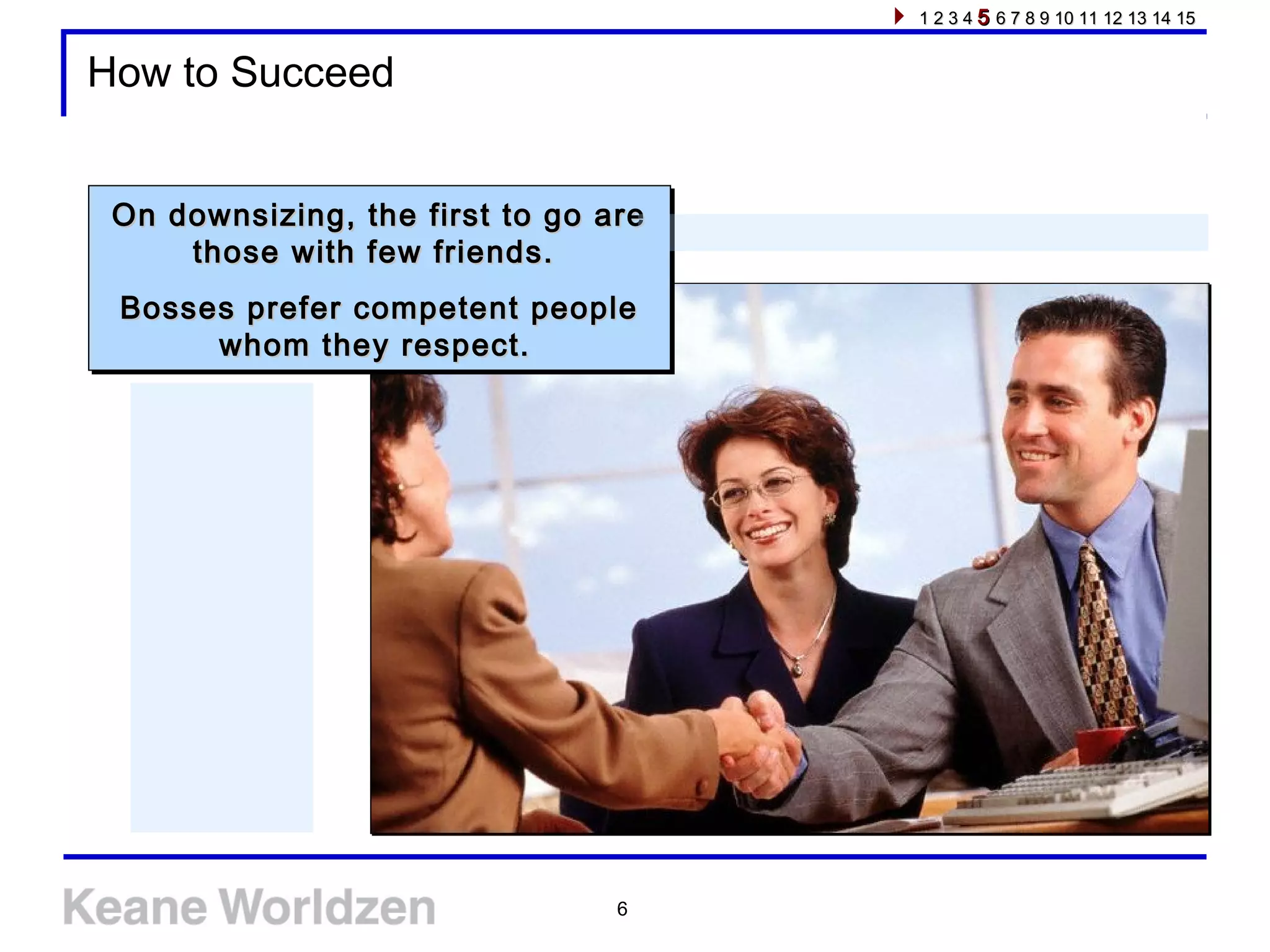 6
How to Succeed
On downsizing, the first to go areOn downsizing, the first to go are
those with few friends.those with few friends.
Bosses prefer competent peopleBosses prefer competent people
whom they respect.whom they respect.
On downsizing, the first to go areOn downsizing, the first to go are
those with few friends.those with few friends.
Bosses prefer competent peopleBosses prefer competent people
whom they respect.whom they respect.
1 2 3 41 2 3 4 55 6 7 8 9 10 11 12 13 14 156 7 8 9 10 11 12 13 14 15
 