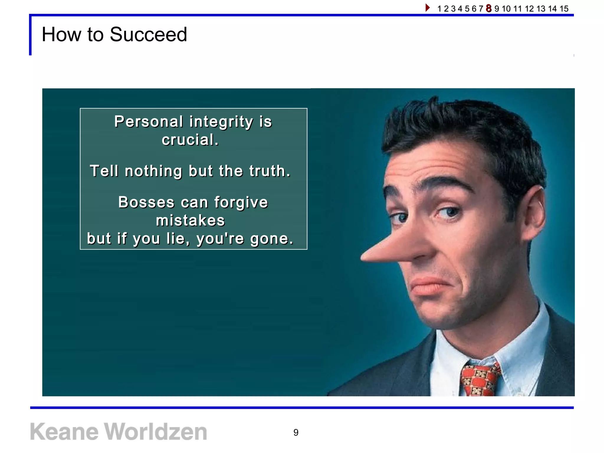 9
How to Succeed
Personal integrity isPersonal integrity is
crucial.crucial.
Tell nothing but the truth.Tell nothing but the truth.
Bosses can forgiveBosses can forgive
mistakesmistakes
but if you lie, you're gone.but if you lie, you're gone.
1 2 3 4 5 6 71 2 3 4 5 6 7 88 9 10 11 12 13 14 159 10 11 12 13 14 15
 