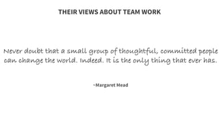 Never doubt that a small group of thoughtful, committed people
can change the world. Indeed. It is the only thing that ever has.
	
  
	
  
	
  
~Margaret Mead
THEIR VIEWS ABOUT TEAM WORK
 
