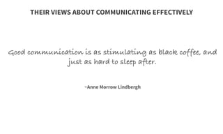 Good communication is as stimulating as black coffee, and
just as hard to sleep after.
	
  
	
  
	
  
~Anne Morrow Lindbergh
THEIR VIEWS ABOUT COMMUNICATING EFFECTIVELY
 