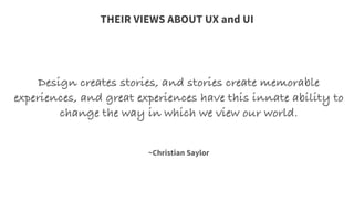Design creates stories, and stories create memorable
experiences, and great experiences have this innate ability to
change the way in which we view our world.
	
  
	
  
	
  
~Christian Saylor
THEIR VIEWS ABOUT UX and UI
 