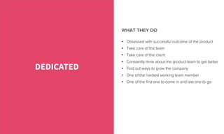•  Obsessed with successful outcome of the product
•  Take care of the team
•  Take care of the client
•  Constantly think about the product team to get better
•  Find out ways to grow the company
•  One of the hardest working team member
•  One of the ﬁrst one to come in and last one to go
DEDICATED
WHAT THEY DO
 