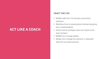 •  NEVER suﬀer from “I’m the boss around here”
syndrome
•  Relentless focus on growing team members by giving
them candid feedback
•  Doesn’t ask for privileges which aren’t given to the
team members
•  NEVER micro manage people.
•  Always micro manage the outcome i.e. obsessed
about the successful outcome
ACT LIKE A COACH
WHAT THEY DO
 