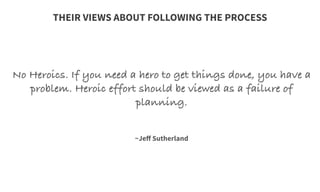 No Heroics. If you need a hero to get things done, you have a
problem. Heroic effort should be viewed as a failure of
planning.
	
  
	
  
	
  
~Jeﬀ Sutherland
THEIR VIEWS ABOUT FOLLOWING THE PROCESS
 