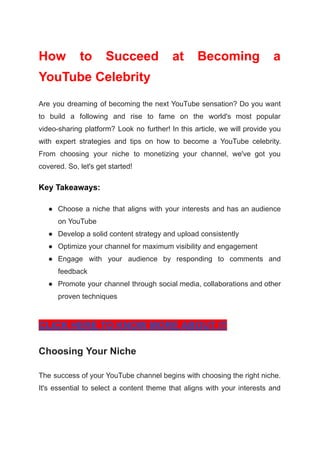 How to Succeed at Becoming a
YouTube Celebrity
Are you dreaming of becoming the next YouTube sensation? Do you want
to build a following and rise to fame on the world's most popular
video-sharing platform? Look no further! In this article, we will provide you
with expert strategies and tips on how to become a YouTube celebrity.
From choosing your niche to monetizing your channel, we've got you
covered. So, let's get started!
Key Takeaways:
● Choose a niche that aligns with your interests and has an audience
on YouTube
● Develop a solid content strategy and upload consistently
● Optimize your channel for maximum visibility and engagement
● Engage with your audience by responding to comments and
feedback
● Promote your channel through social media, collaborations and other
proven techniques
CLICK HERE TO KNOW MORE ABOUT IT
Choosing Your Niche
The success of your YouTube channel begins with choosing the right niche.
It's essential to select a content theme that aligns with your interests and
 