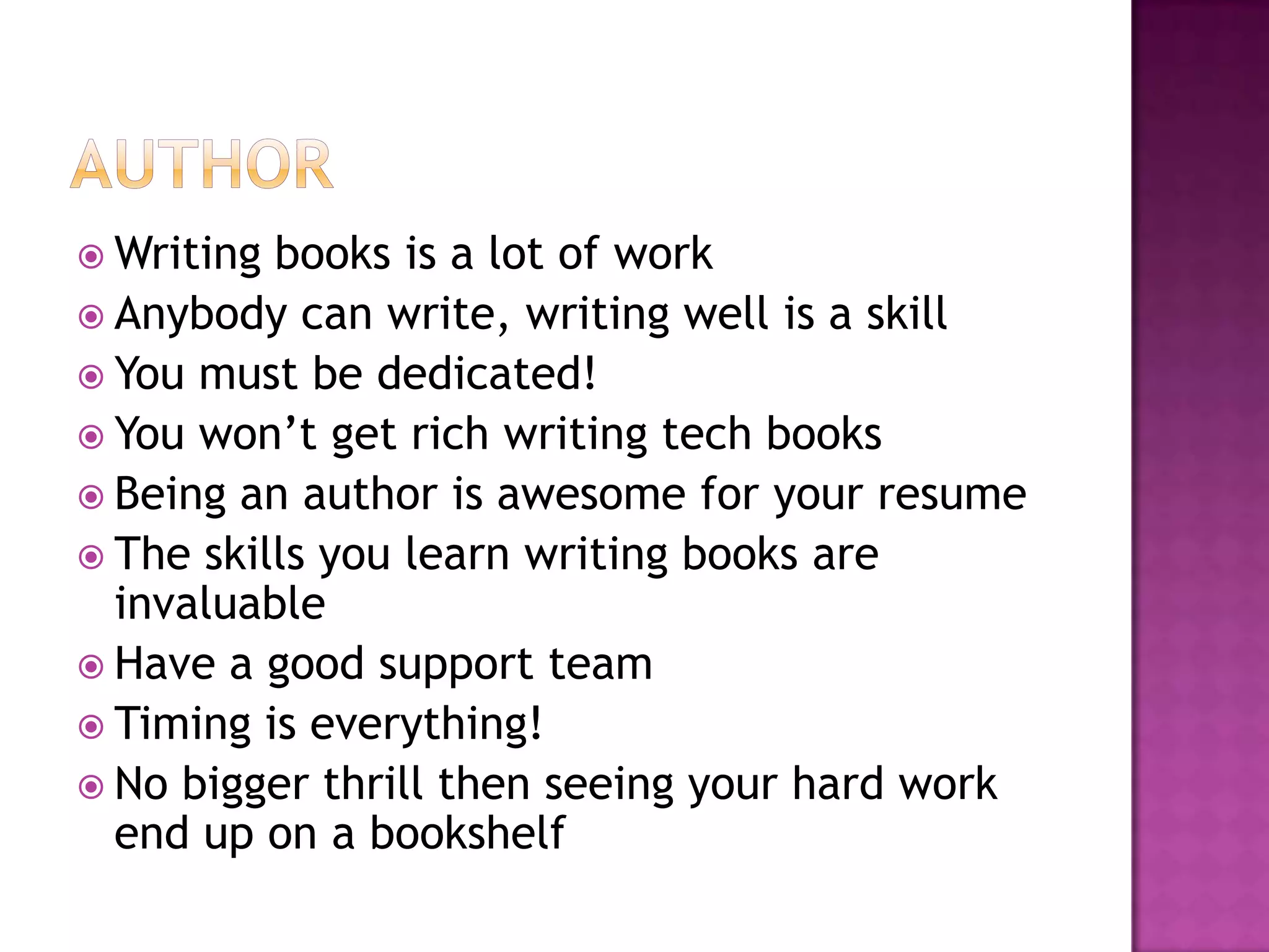  Writing books is a lot of work
 Anybody can write, writing well is a skill
 You must be dedicated!
 You won’t get rich writing tech books
 Being an author is awesome for your resume
 The skills you learn writing books are
  invaluable
 Have a good support team
 Timing is everything!
 No bigger thrill then seeing your hard work
  end up on a bookshelf
 