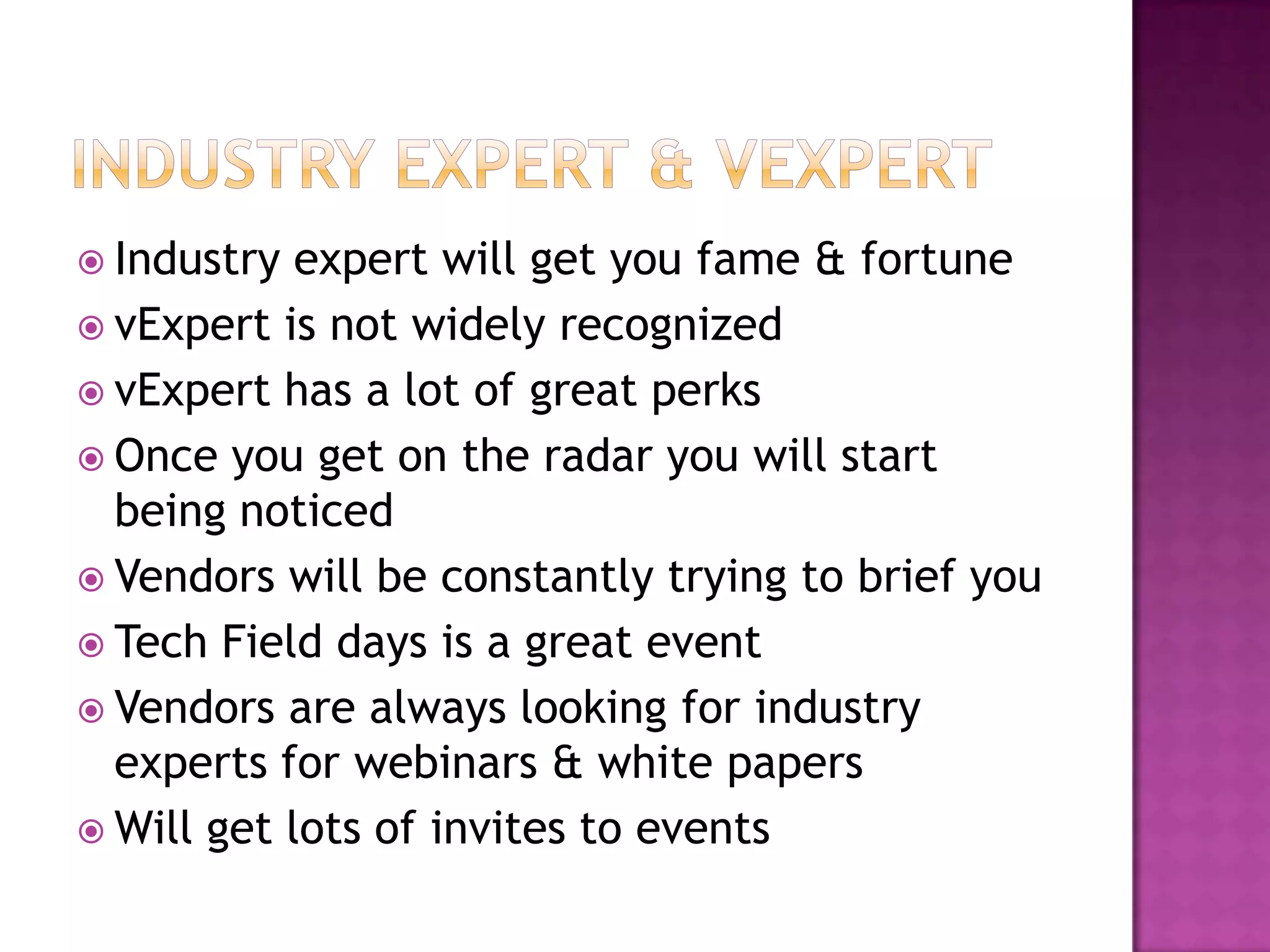  Industry  expert will get you fame & fortune
 vExpert is not widely recognized
 vExpert has a lot of great perks
 Once you get on the radar you will start
  being noticed
 Vendors will be constantly trying to brief you
 Tech Field days is a great event
 Vendors are always looking for industry
  experts for webinars & white papers
 Will get lots of invites to events
 