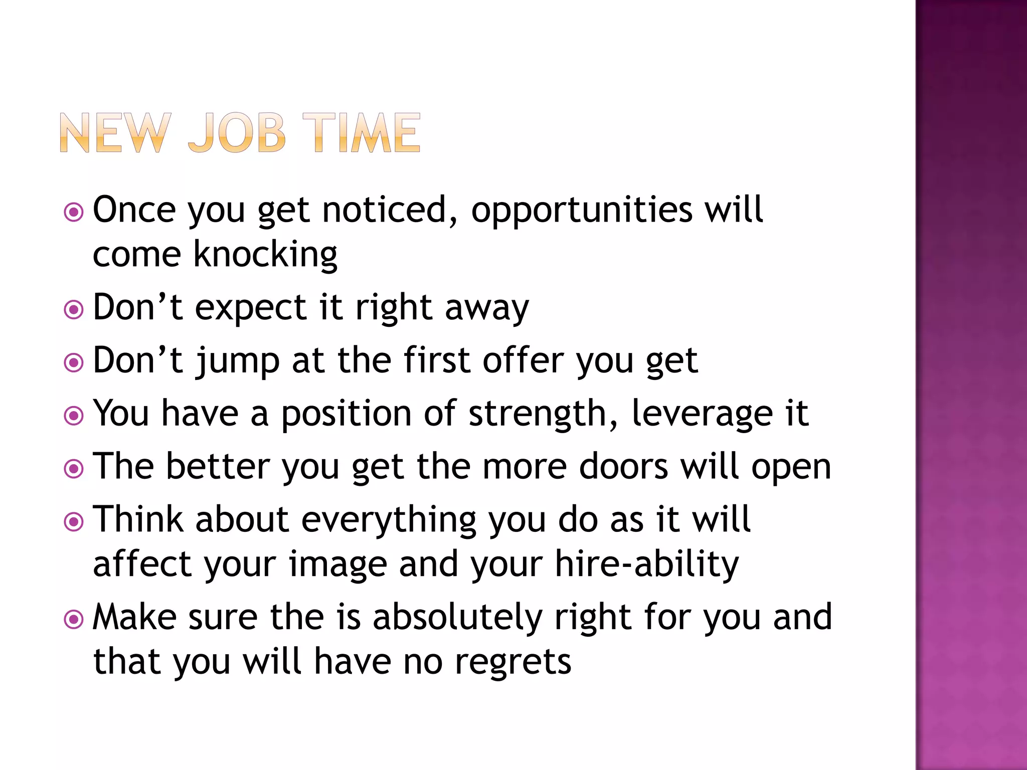  Once  you get noticed, opportunities will
  come knocking
 Don’t expect it right away
 Don’t jump at the first offer you get
 You have a position of strength, leverage it
 The better you get the more doors will open
 Think about everything you do as it will
  affect your image and your hire-ability
 Make sure the is absolutely right for you and
  that you will have no regrets
 