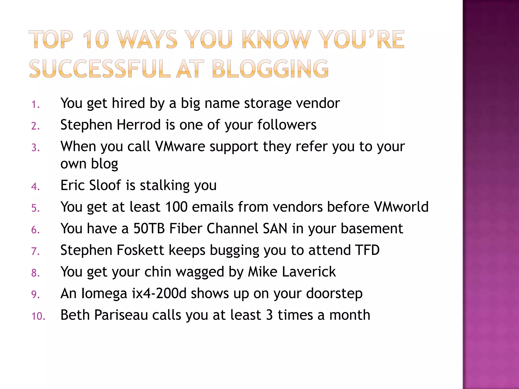 1.    You get hired by a big name storage vendor
2.    Stephen Herrod is one of your followers
3.    When you call VMware support they refer you to your
      own blog
4.    Eric Sloof is stalking you
5.    You get at least 100 emails from vendors before VMworld
6.    You have a 50TB Fiber Channel SAN in your basement
7.    Stephen Foskett keeps bugging you to attend TFD
8.    You get your chin wagged by Mike Laverick
9.    An Iomega ix4-200d shows up on your doorstep
10.   Beth Pariseau calls you at least 3 times a month
 