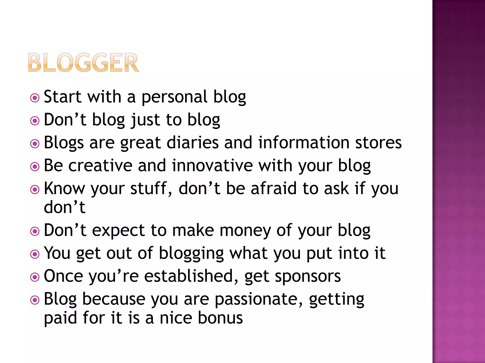  Start with a personal blog
 Don’t blog just to blog
 Blogs are great diaries and information stores
 Be creative and innovative with your blog
 Know your stuff, don’t be afraid to ask if you
  don’t
 Don’t expect to make money of your blog
 You get out of blogging what you put into it
 Once you’re established, get sponsors
 Blog because you are passionate, getting
  paid for it is a nice bonus
 