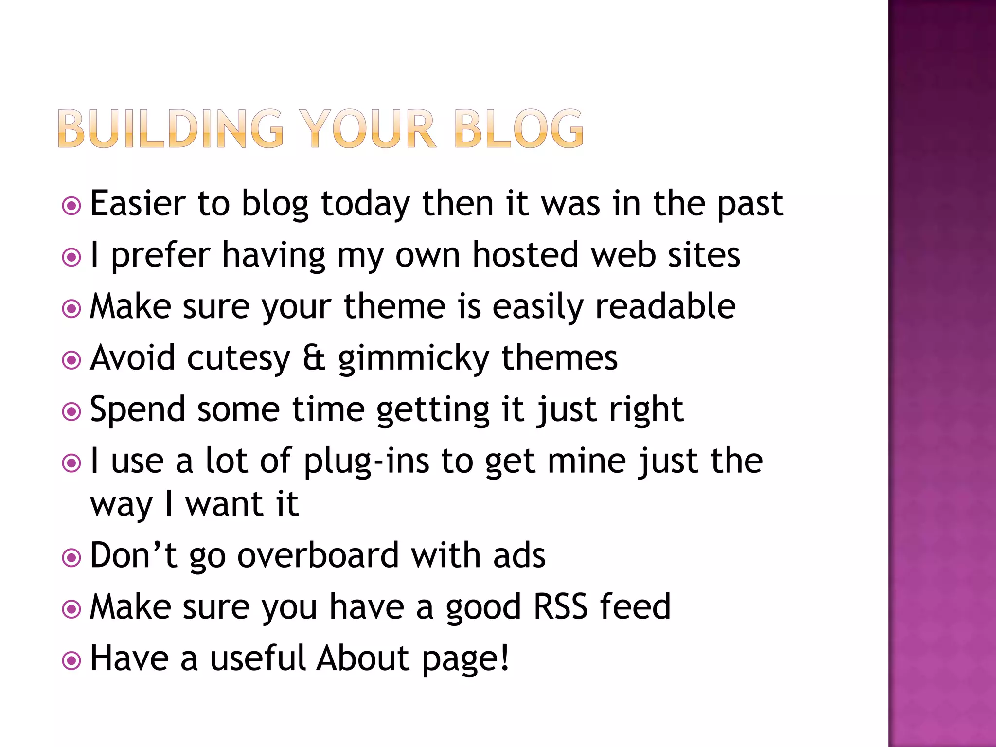  Easier to blog today then it was in the past
 I prefer having my own hosted web sites
 Make sure your theme is easily readable
 Avoid cutesy & gimmicky themes
 Spend some time getting it just right
 I use a lot of plug-ins to get mine just the
  way I want it
 Don’t go overboard with ads
 Make sure you have a good RSS feed
 Have a useful About page!
 