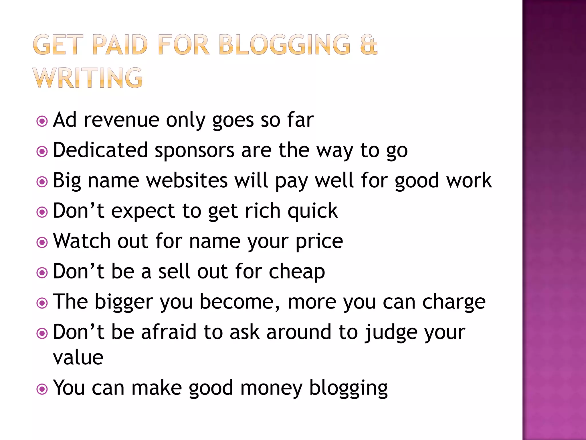 Ad revenue only goes so far
 Dedicated sponsors are the way to go
 Big name websites will pay well for good work
 Don’t expect to get rich quick
 Watch out for name your price
 Don’t be a sell out for cheap
 The bigger you become, more you can charge
 Don’t be afraid to ask around to judge your
  value
 You can make good money blogging
 