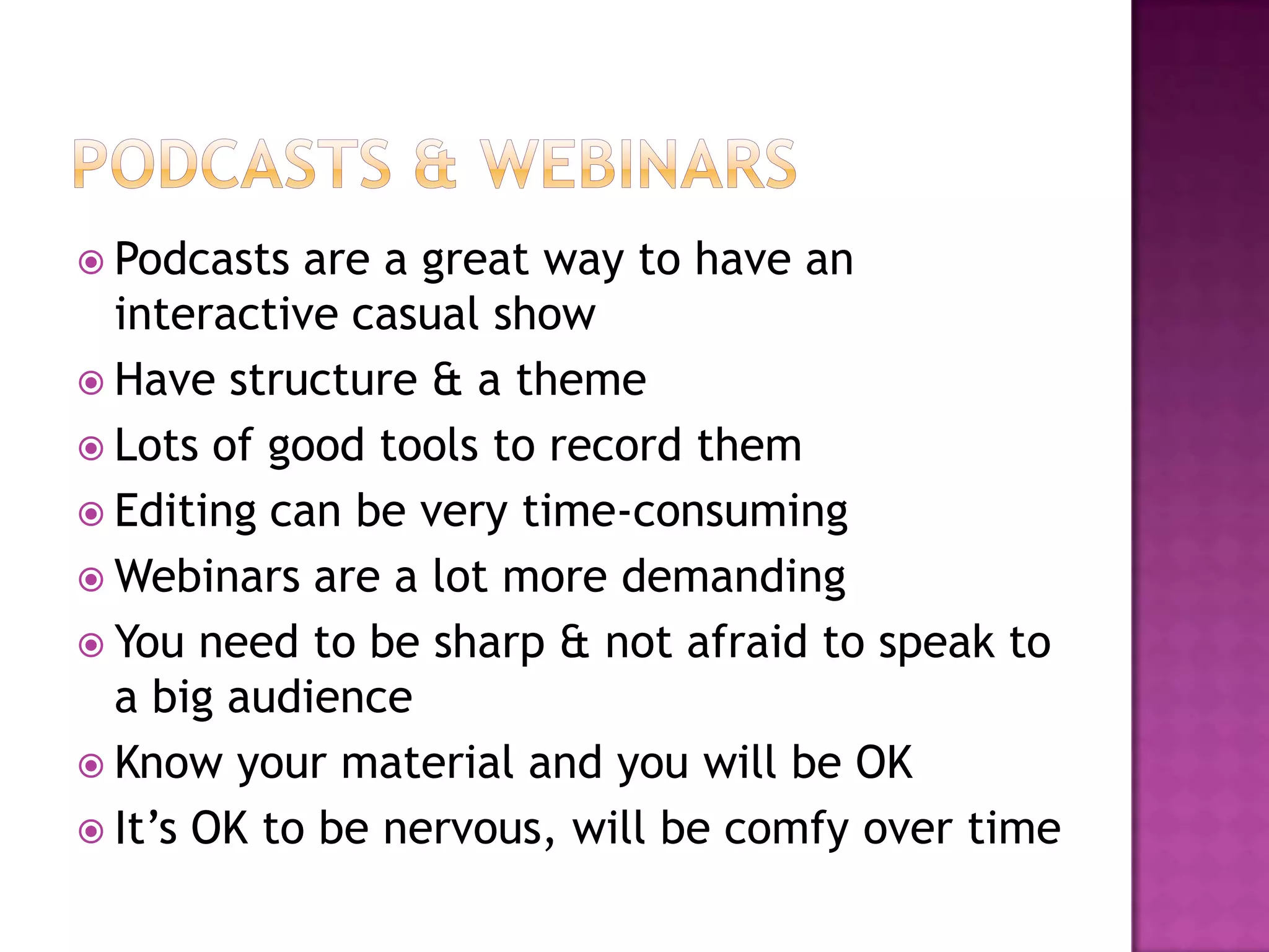  Podcasts  are a great way to have an
  interactive casual show
 Have structure & a theme
 Lots of good tools to record them
 Editing can be very time-consuming
 Webinars are a lot more demanding
 You need to be sharp & not afraid to speak to
  a big audience
 Know your material and you will be OK
 It’s OK to be nervous, will be comfy over time
 