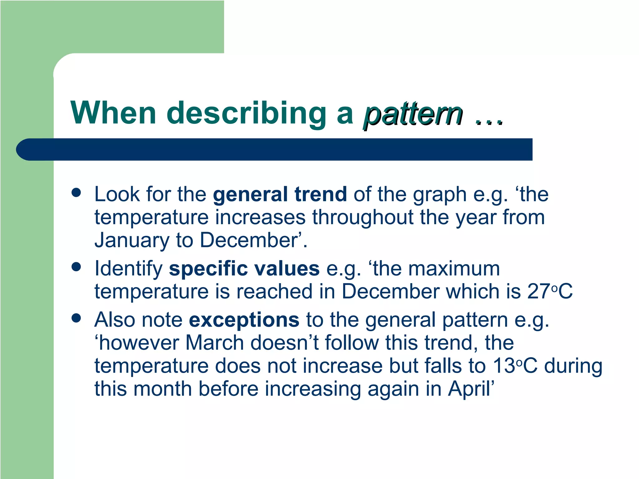 When describing a  pattern … Look for the  general trend  of the graph e.g. ‘the temperature increases throughout the year from January to December’. Identify  specific values  e.g. ‘the maximum temperature is reached in December which is 27 o C Also note  exceptions  to the general pattern e.g. ‘however March doesn’t follow this trend, the temperature does not increase but falls to 13 o C during this month before increasing again in April’ 