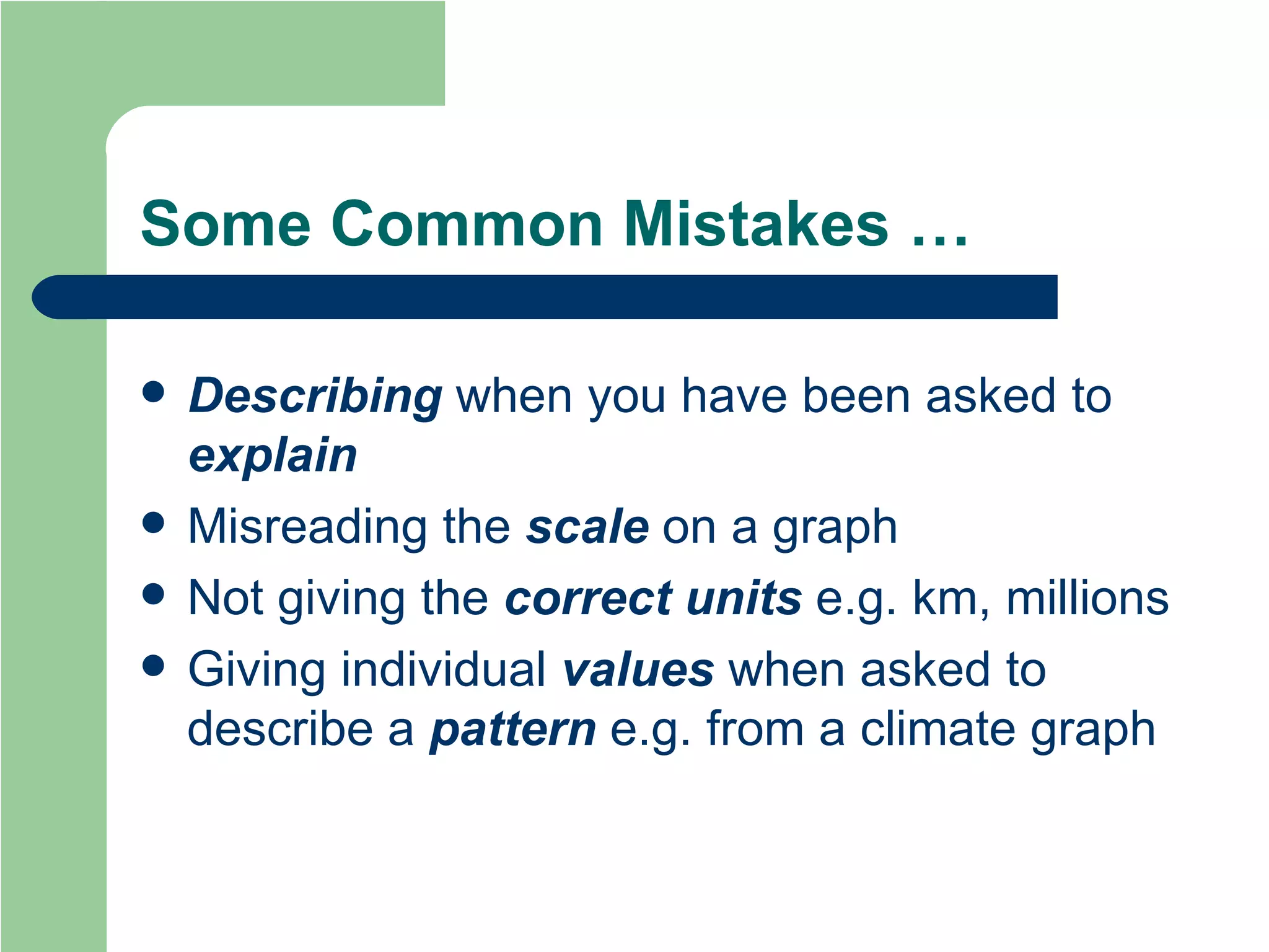 Some Common Mistakes … Describing  when you have been asked to  explain Misreading the  scale  on a graph Not giving the  correct units  e.g. km, millions Giving individual  values  when asked to describe a  pattern  e.g. from a climate graph 