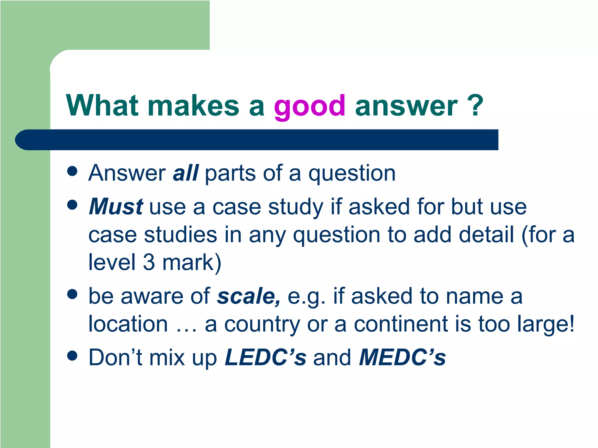 What makes a  good  answer ? Answer  all  parts of a question Must  use a case study if asked for but use case studies in any question to add detail (for a level 3 mark) be aware of  scale,  e.g. if asked to name a location … a country or a continent is too large! Don’t mix up  LEDC’s  and  MEDC’s 