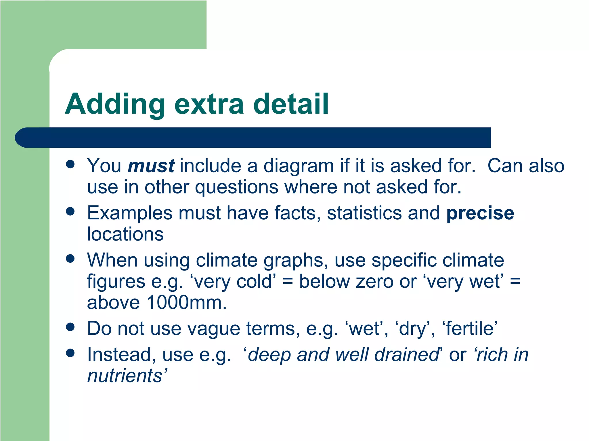 Adding extra detail You  must  include a diagram if it is asked for.  Can also use in other questions where not asked for. Examples must have facts, statistics and  precise  locations When using climate graphs, use specific climate figures e.g. ‘very cold’ = below zero or ‘very wet’ = above 1000mm. Do not use vague terms, e.g. ‘wet’, ‘dry’, ‘fertile’ Instead, use e.g.  ‘ deep and well drained ’ or  ‘rich in nutrients’ 
