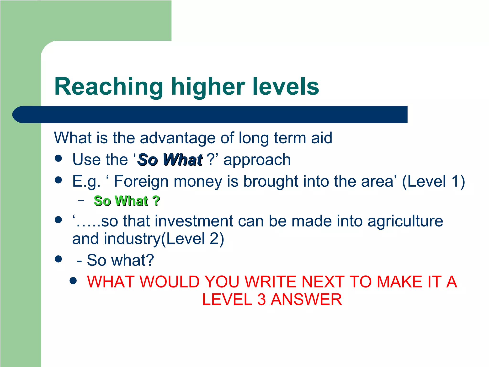 Reaching higher levels What is the advantage of long term aid Use the ‘ So What  ?’ approach E.g. ‘ Foreign money is brought into the area’ (Level 1) So What   ? ‘… ..so that investment can be made into agriculture and industry(Level 2) - So what? WHAT WOULD YOU WRITE NEXT TO MAKE IT A LEVEL 3 ANSWER 