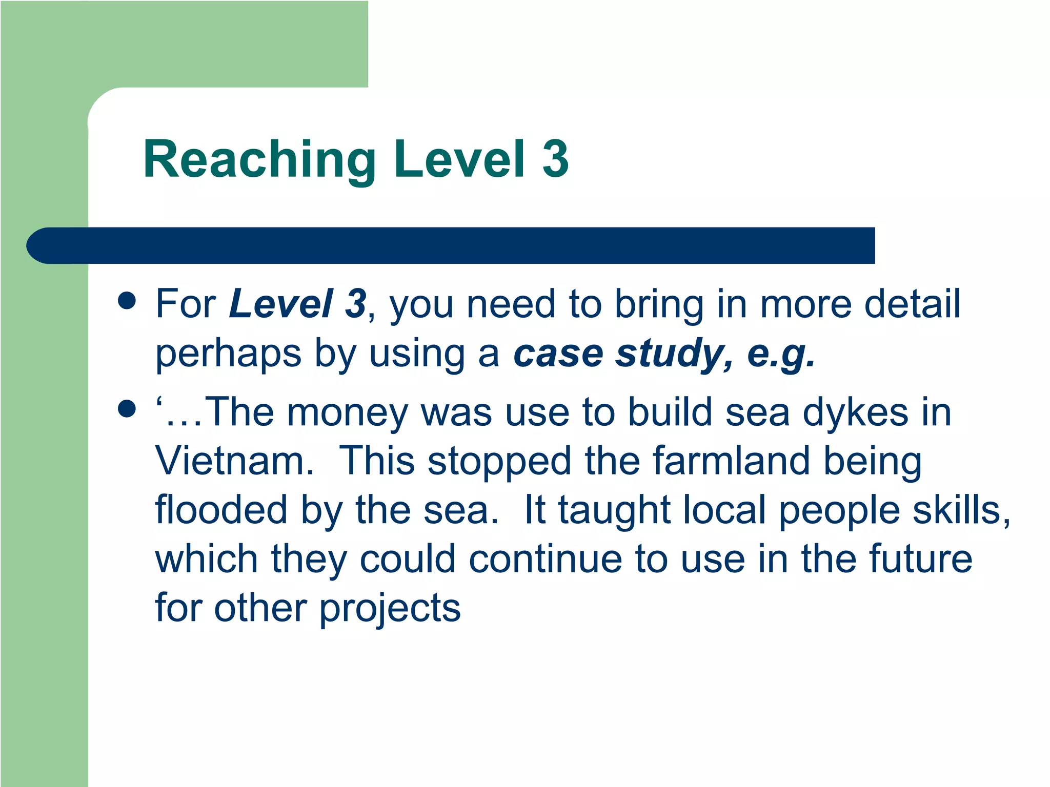 Reaching Level 3 For  Level 3 , you need to bring in more detail perhaps by using a  case study, e.g. ‘…The money was use to build sea dykes in Vietnam.  This stopped the farmland being flooded by the sea.  It taught local people skills, which they could continue to use in the future for other projects 