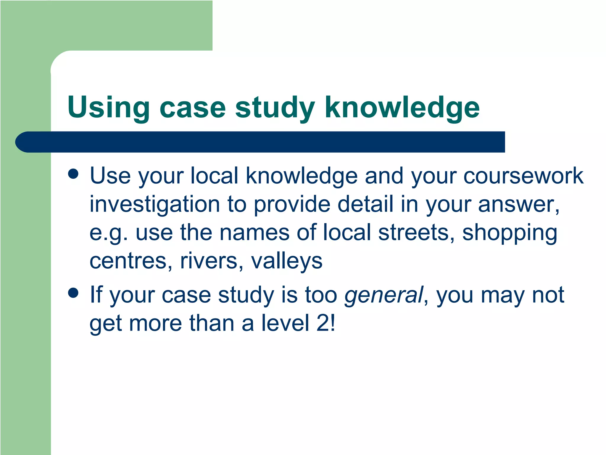 Using case study knowledge Use your local knowledge and your coursework investigation to provide detail in your answer, e.g. use the names of local streets, shopping centres, rivers, valleys If your case study is too  general , you may not get more than a level 2! 
