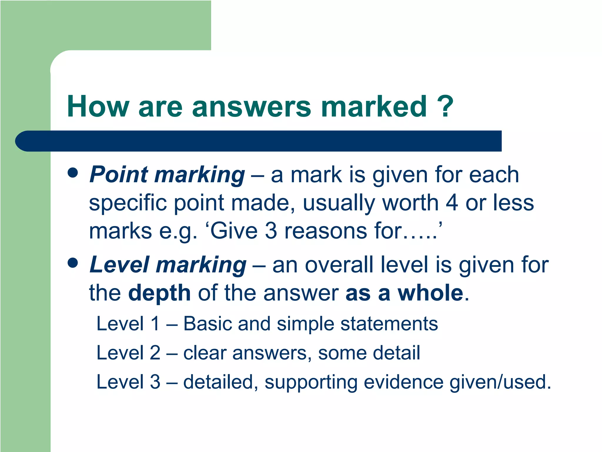 How are answers marked ? Point marking  – a mark is given for each specific point made, usually worth 4 or less marks e.g. ‘Give 3 reasons for…..’ Level marking  – an overall level is given for the  depth   of the answer  as a whole .  Level 1 – Basic and simple statements Level 2 – clear answers, some detail Level 3 – detailed, supporting evidence given/used. 