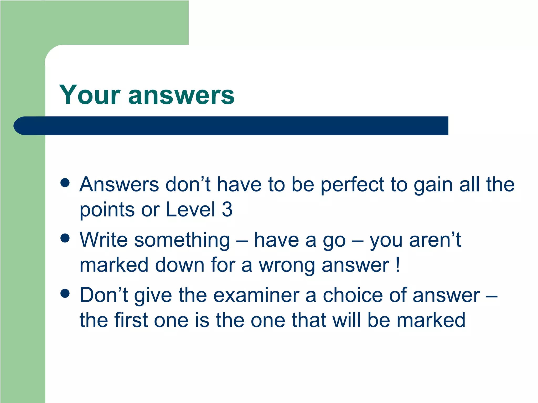 Your answers Answers don’t have to be perfect to gain all the points or Level 3 Write something – have a go – you aren’t marked down for a wrong answer ! Don’t give the examiner a choice of answer – the first one is the one that will be marked 