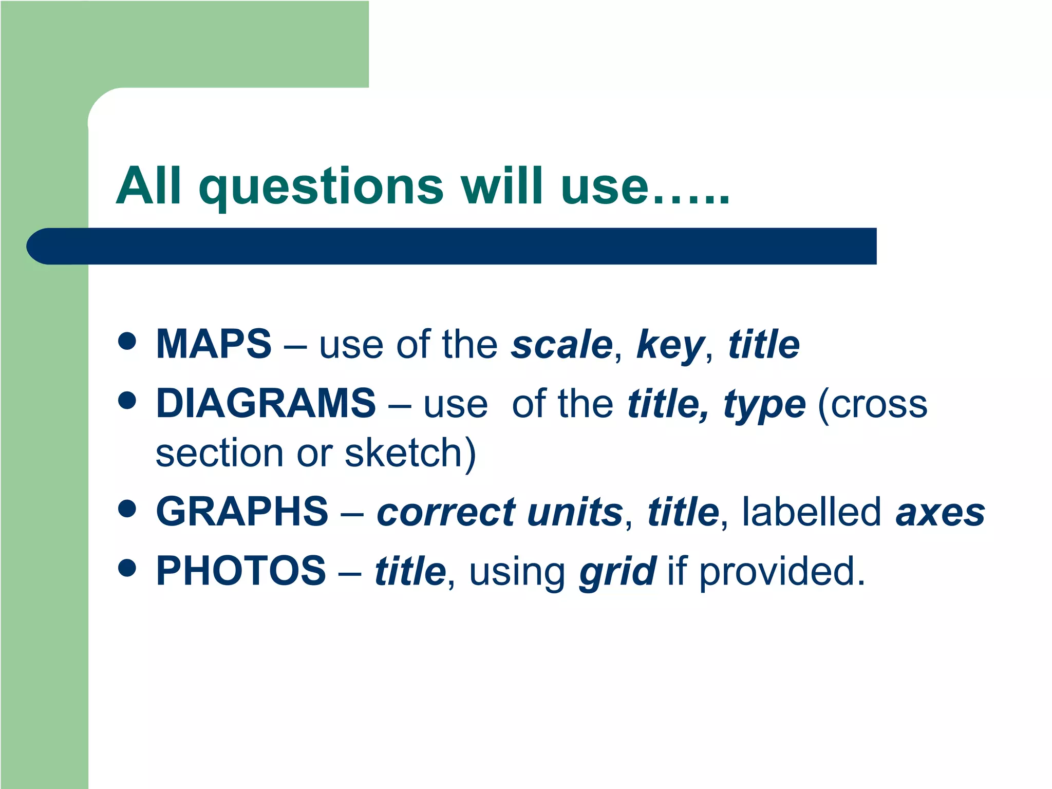 All questions will use….. MAPS  – use of the  scale ,  key ,  title DIAGRAMS   – use  of the  title, type  (cross section or sketch) GRAPHS   –  correct units ,  title , labelled  axes PHOTOS  –  title , using  grid  if provided. 