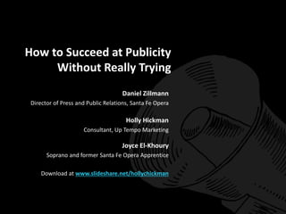 How to Succeed at Publicity 
Without Really Trying 
Daniel Zillmann 
Director of Press and Public Relations, Santa Fe Opera 
Holly Hickman 
Consultant, Up Tempo Marketing 
Joyce El-Khoury 
Soprano and former Santa Fe Opera Apprentice 
Download at www.slideshare.net/hollychickman 
 