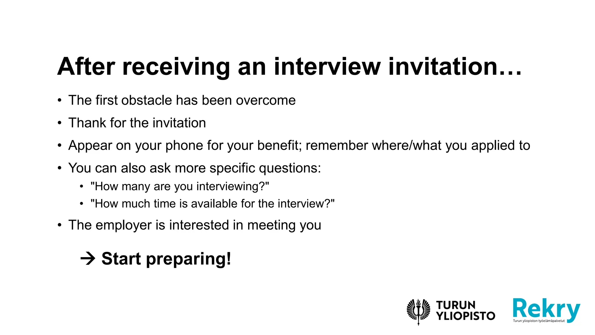 • The first obstacle has been overcome
• Thank for the invitation
• Appear on your phone for your benefit; remember where/what you applied to
• You can also ask more specific questions:
• "How many are you interviewing?"
• "How much time is available for the interview?"
• The employer is interested in meeting you
→ Start preparing!
After receiving an interview invitation…
 