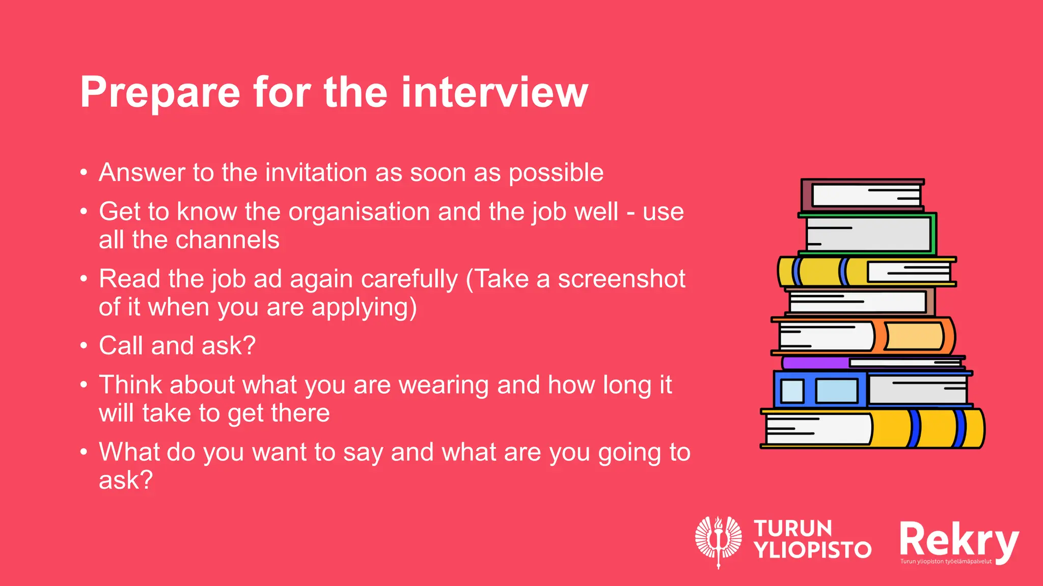 Prepare for the interview
• Answer to the invitation as soon as possible
• Get to know the organisation and the job well - use
all the channels
• Read the job ad again carefully (Take a screenshot
of it when you are applying)
• Call and ask?
• Think about what you are wearing and how long it
will take to get there
• What do you want to say and what are you going to
ask?
 