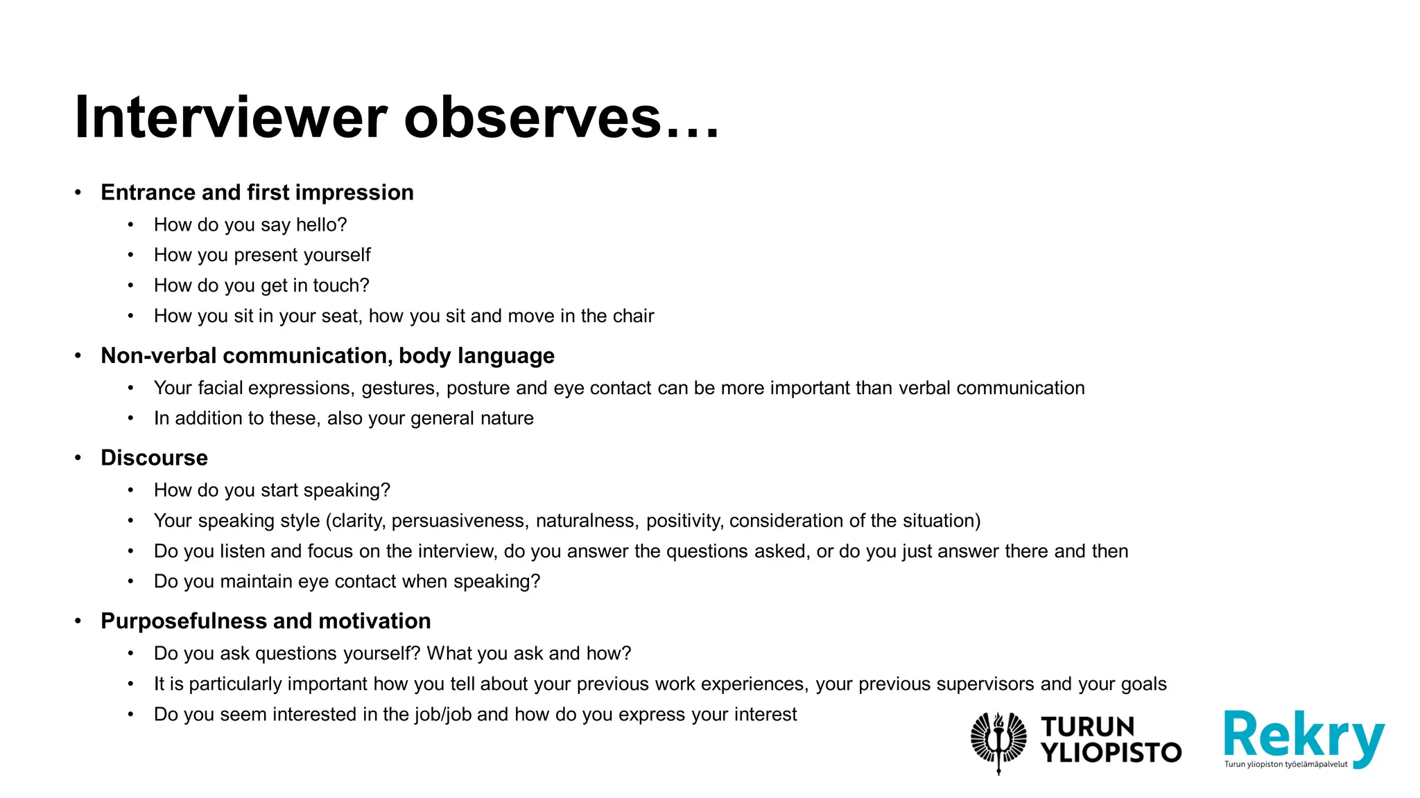 • Entrance and first impression
• How do you say hello?
• How you present yourself
• How do you get in touch?
• How you sit in your seat, how you sit and move in the chair
• Non-verbal communication, body language
• Your facial expressions, gestures, posture and eye contact can be more important than verbal communication
• In addition to these, also your general nature
• Discourse
• How do you start speaking?
• Your speaking style (clarity, persuasiveness, naturalness, positivity, consideration of the situation)
• Do you listen and focus on the interview, do you answer the questions asked, or do you just answer there and then
• Do you maintain eye contact when speaking?
• Purposefulness and motivation
• Do you ask questions yourself? What you ask and how?
• It is particularly important how you tell about your previous work experiences, your previous supervisors and your goals
• Do you seem interested in the job/job and how do you express your interest
Interviewer observes…
 