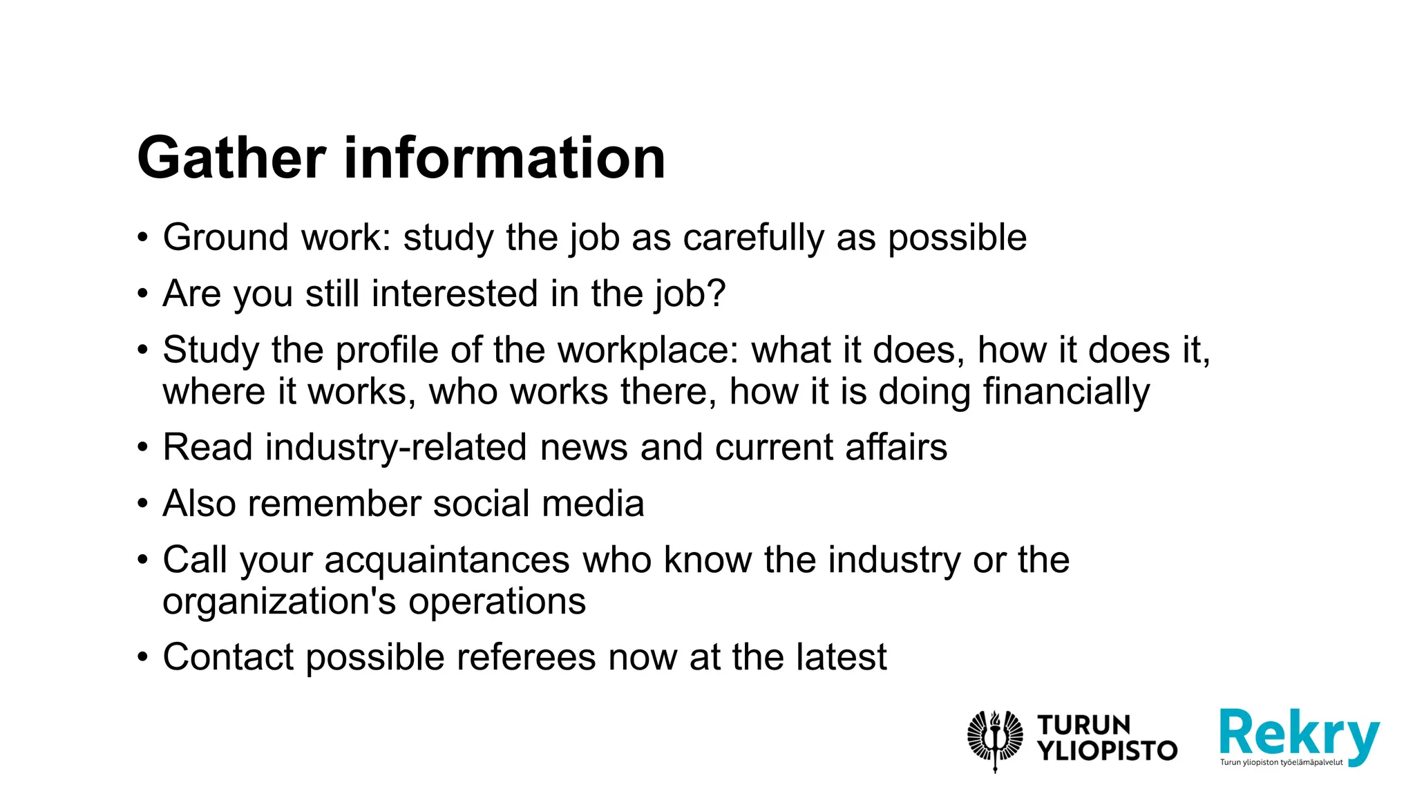 • Ground work: study the job as carefully as possible
• Are you still interested in the job?
• Study the profile of the workplace: what it does, how it does it,
where it works, who works there, how it is doing financially
• Read industry-related news and current affairs
• Also remember social media
• Call your acquaintances who know the industry or the
organization's operations
• Contact possible referees now at the latest
Gather information
 