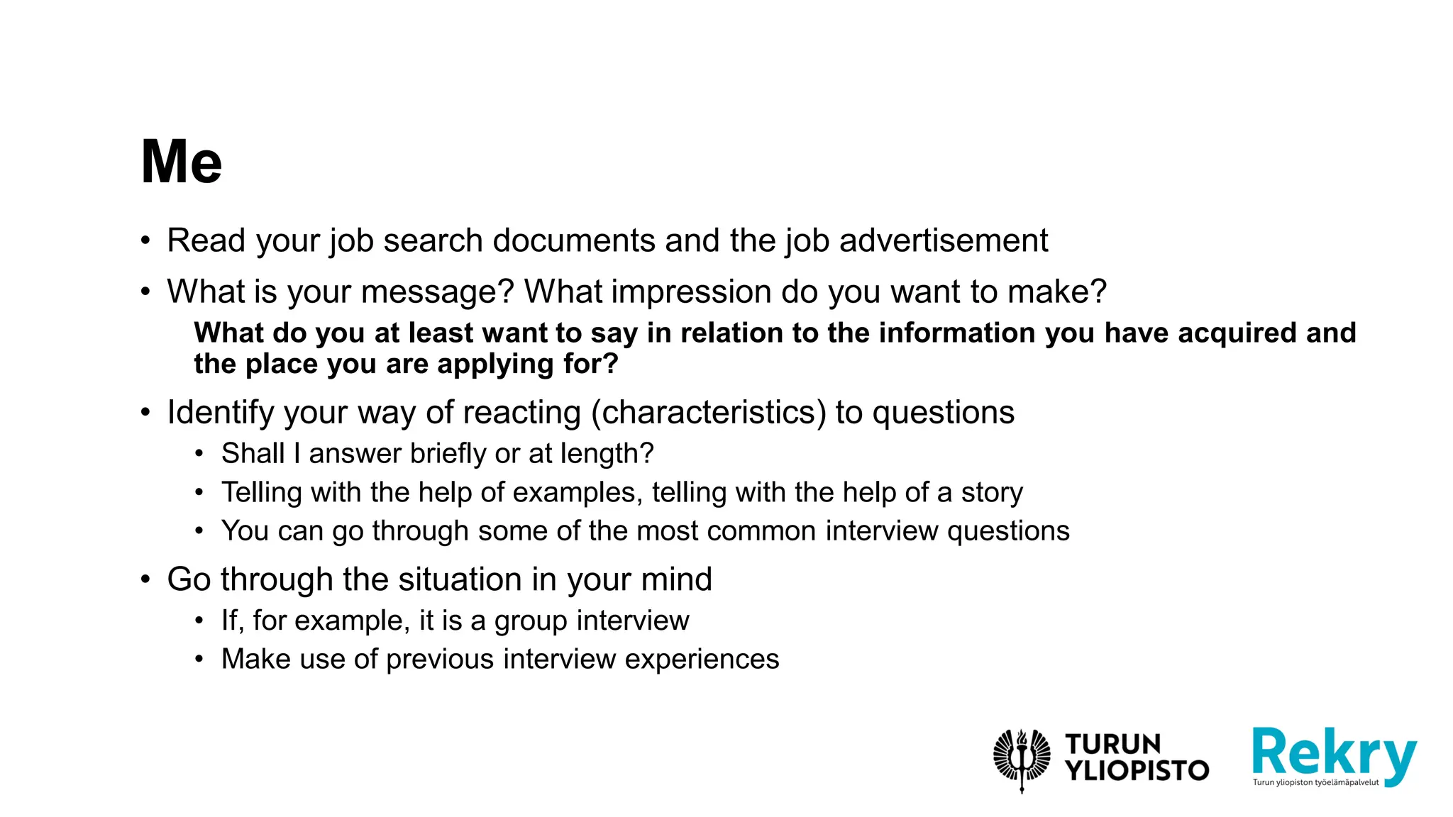 • Read your job search documents and the job advertisement
• What is your message? What impression do you want to make?
What do you at least want to say in relation to the information you have acquired and
the place you are applying for?
• Identify your way of reacting (characteristics) to questions
• Shall I answer briefly or at length?
• Telling with the help of examples, telling with the help of a story
• You can go through some of the most common interview questions
• Go through the situation in your mind
• If, for example, it is a group interview
• Make use of previous interview experiences
Me
 