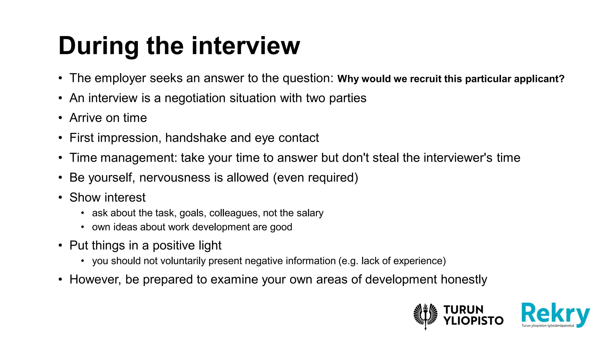 • The employer seeks an answer to the question: Why would we recruit this particular applicant?
• An interview is a negotiation situation with two parties
• Arrive on time
• First impression, handshake and eye contact
• Time management: take your time to answer but don't steal the interviewer's time
• Be yourself, nervousness is allowed (even required)
• Show interest
• ask about the task, goals, colleagues, not the salary
• own ideas about work development are good
• Put things in a positive light
• you should not voluntarily present negative information (e.g. lack of experience)
• However, be prepared to examine your own areas of development honestly
During the interview
 