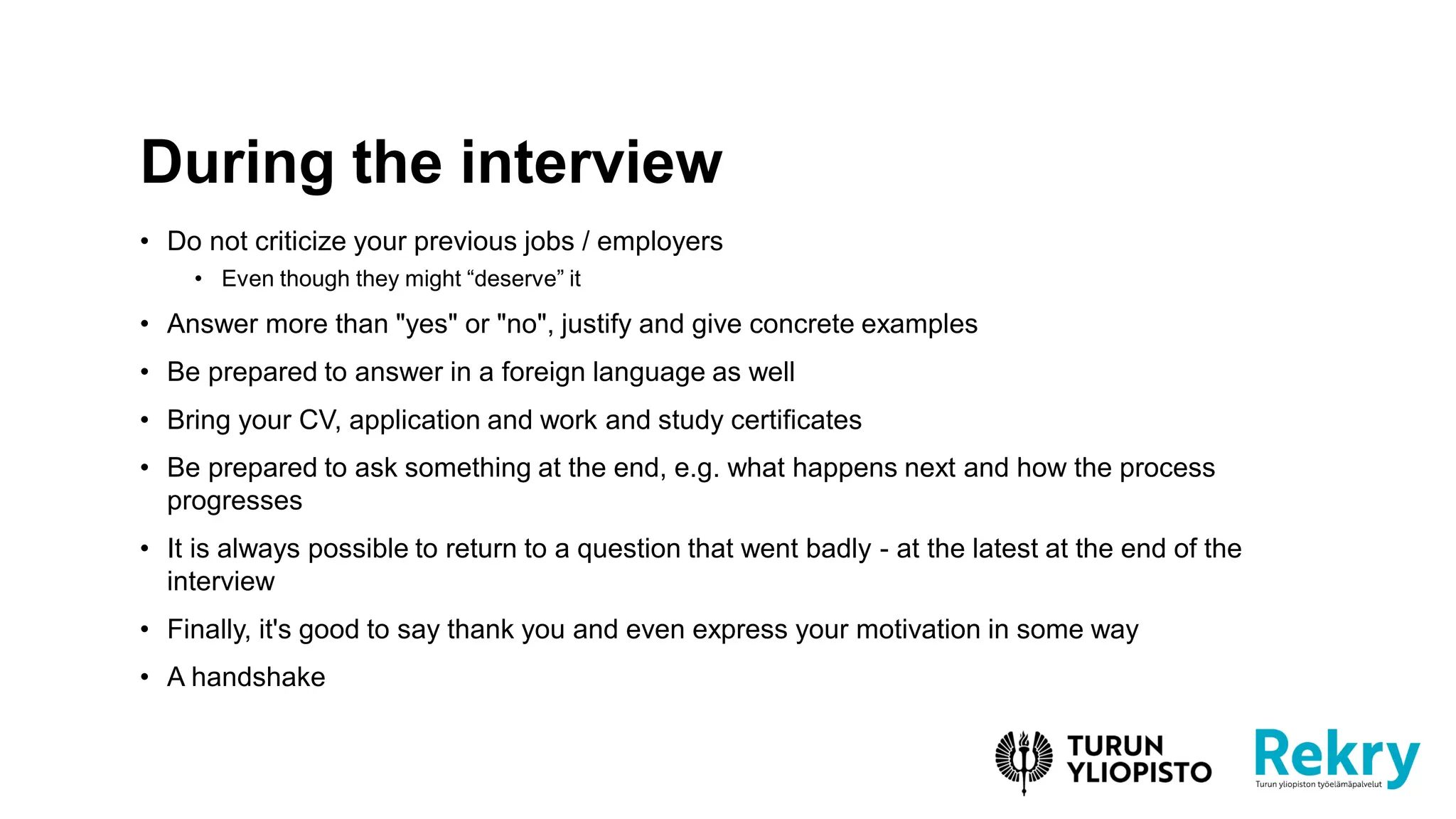 • Do not criticize your previous jobs / employers
• Even though they might “deserve” it
• Answer more than "yes" or "no", justify and give concrete examples
• Be prepared to answer in a foreign language as well
• Bring your CV, application and work and study certificates
• Be prepared to ask something at the end, e.g. what happens next and how the process
progresses
• It is always possible to return to a question that went badly - at the latest at the end of the
interview
• Finally, it's good to say thank you and even express your motivation in some way
• A handshake
During the interview
 