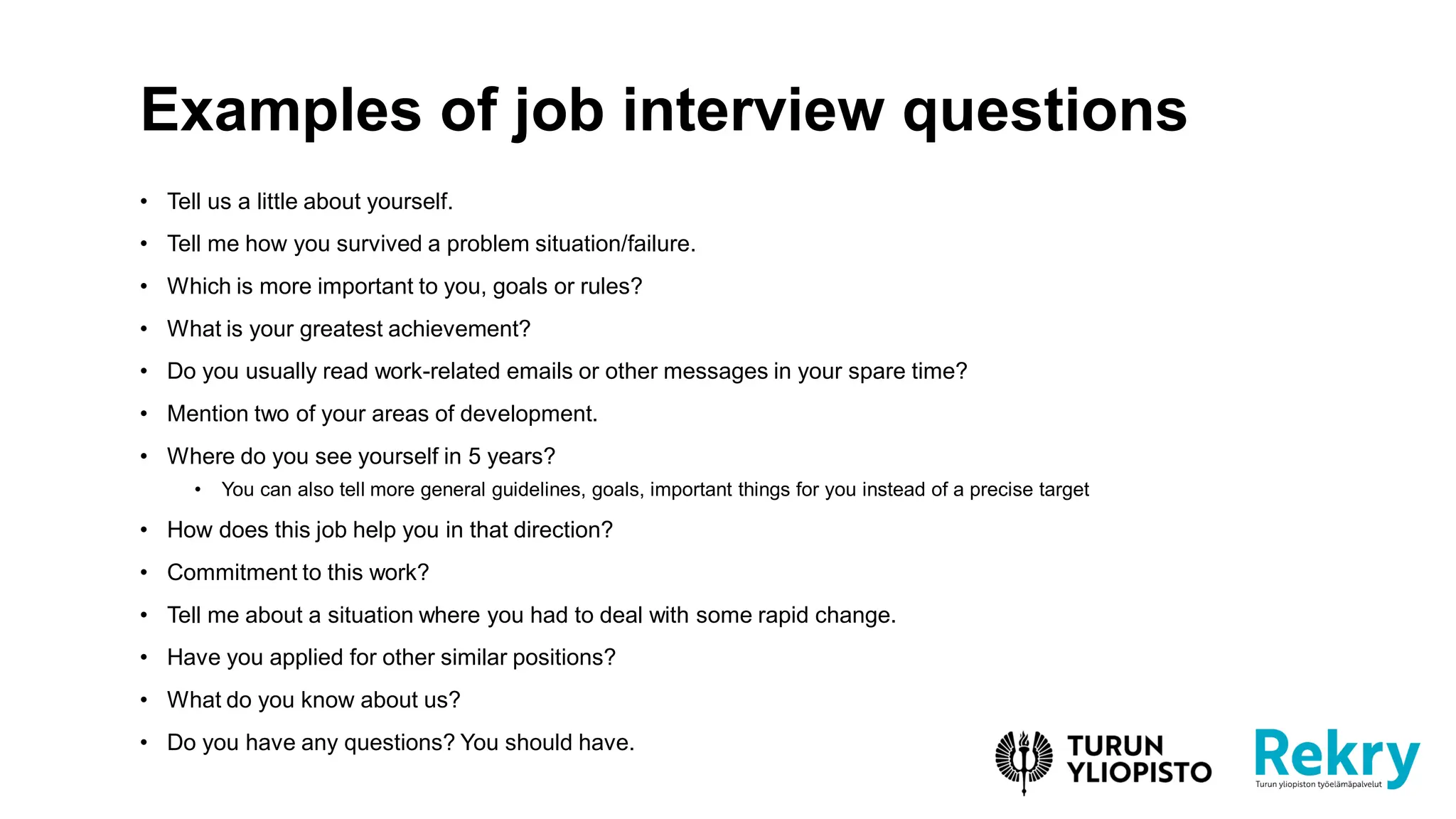 • Tell us a little about yourself.
• Tell me how you survived a problem situation/failure.
• Which is more important to you, goals or rules?
• What is your greatest achievement?
• Do you usually read work-related emails or other messages in your spare time?
• Mention two of your areas of development.
• Where do you see yourself in 5 years?
• You can also tell more general guidelines, goals, important things for you instead of a precise target
• How does this job help you in that direction?
• Commitment to this work?
• Tell me about a situation where you had to deal with some rapid change.
• Have you applied for other similar positions?
• What do you know about us?
• Do you have any questions? You should have.
Examples of job interview questions
 