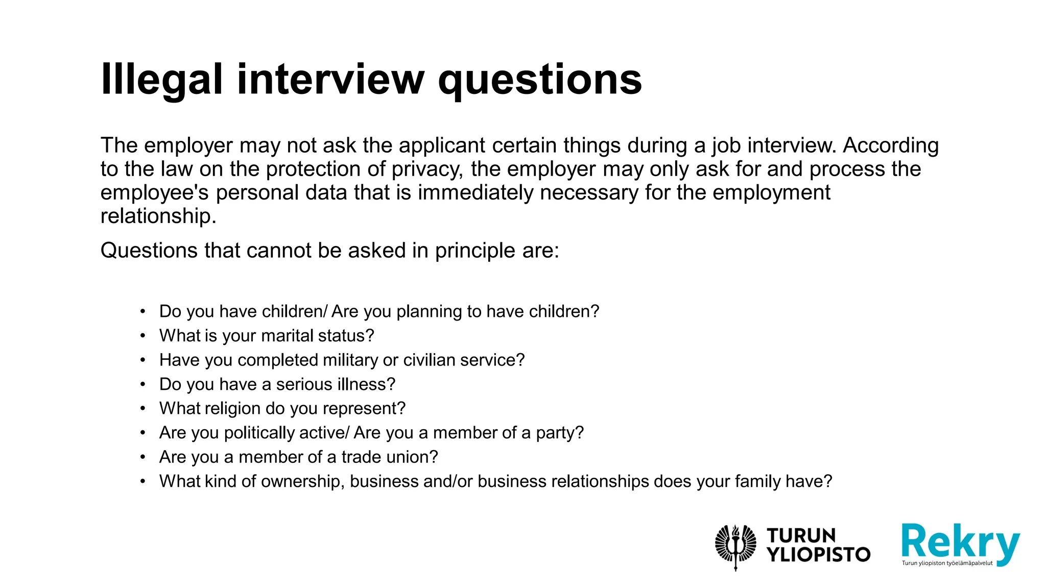 The employer may not ask the applicant certain things during a job interview. According
to the law on the protection of privacy, the employer may only ask for and process the
employee's personal data that is immediately necessary for the employment
relationship.
Questions that cannot be asked in principle are:
• Do you have children/ Are you planning to have children?
• What is your marital status?
• Have you completed military or civilian service?
• Do you have a serious illness?
• What religion do you represent?
• Are you politically active/ Are you a member of a party?
• Are you a member of a trade union?
• What kind of ownership, business and/or business relationships does your family have?
Illegal interview questions
 