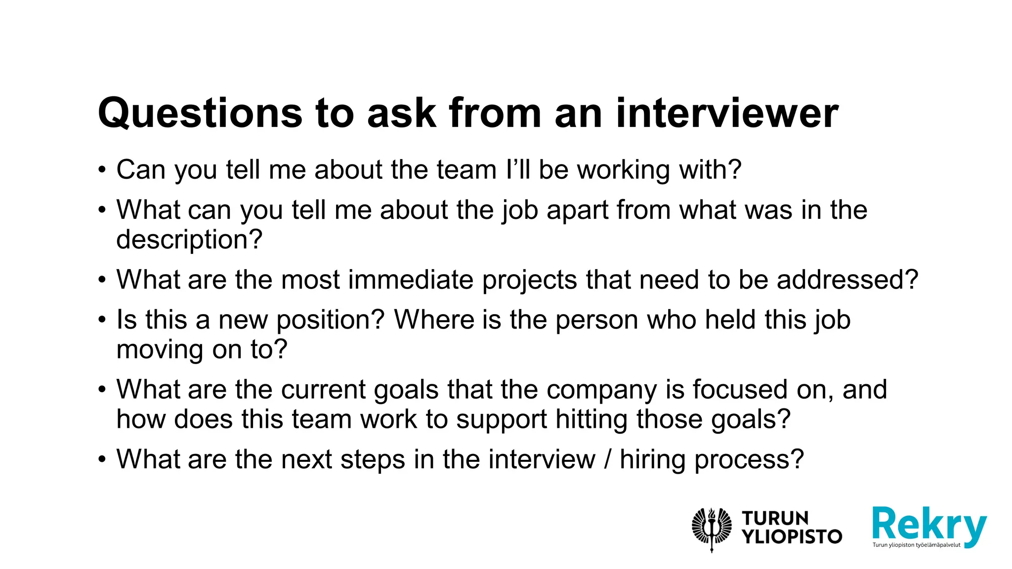 • Can you tell me about the team I’ll be working with?
• What can you tell me about the job apart from what was in the
description?
• What are the most immediate projects that need to be addressed?
• Is this a new position? Where is the person who held this job
moving on to?
• What are the current goals that the company is focused on, and
how does this team work to support hitting those goals?
• What are the next steps in the interview / hiring process?
Questions to ask from an interviewer
 