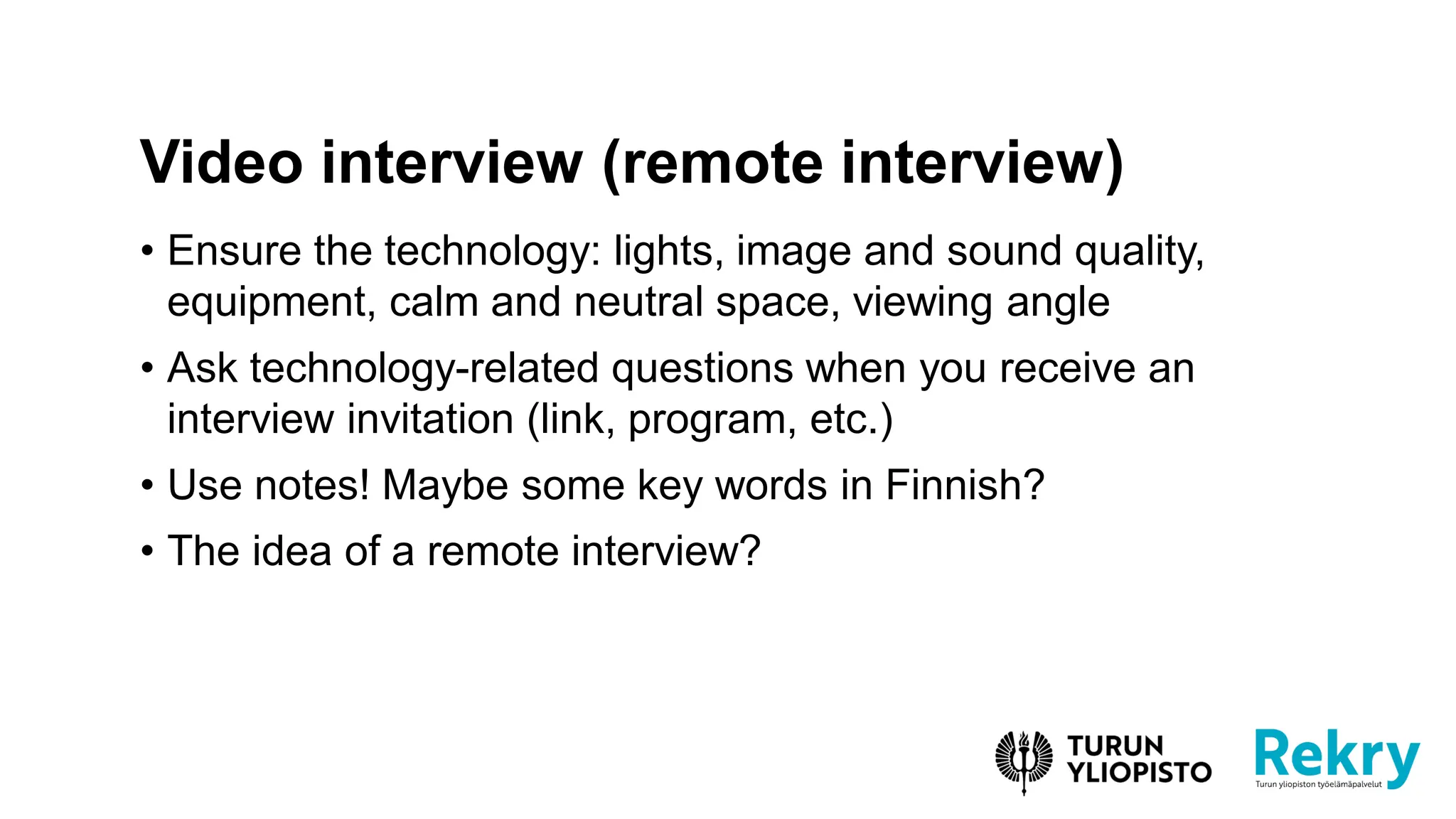 • Ensure the technology: lights, image and sound quality,
equipment, calm and neutral space, viewing angle
• Ask technology-related questions when you receive an
interview invitation (link, program, etc.)
• Use notes! Maybe some key words in Finnish?
• The idea of ​​a remote interview?
Video interview (remote interview)
 