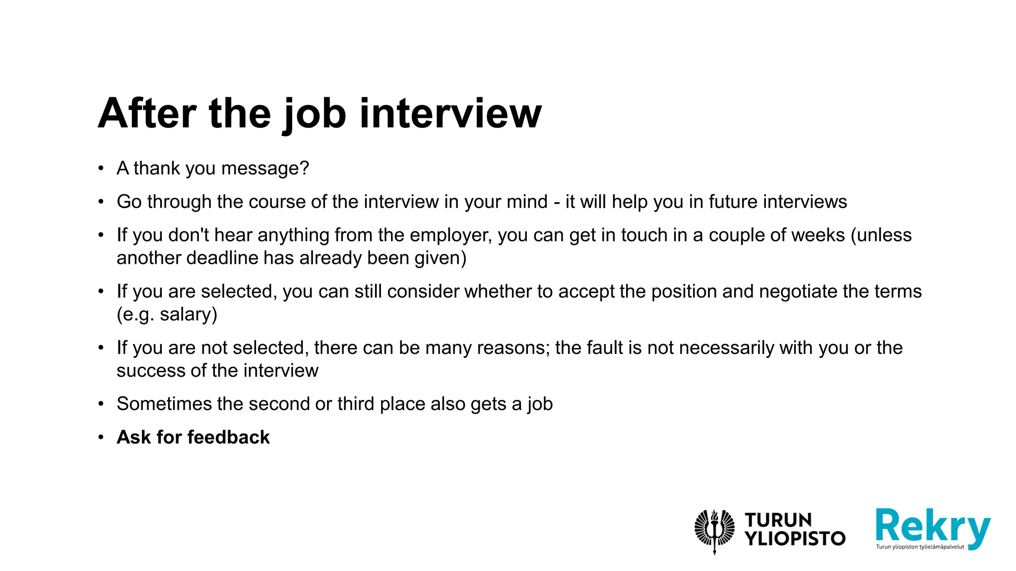 • A thank you message?
• Go through the course of the interview in your mind - it will help you in future interviews
• If you don't hear anything from the employer, you can get in touch in a couple of weeks (unless
another deadline has already been given)
• If you are selected, you can still consider whether to accept the position and negotiate the terms
(e.g. salary)
• If you are not selected, there can be many reasons; the fault is not necessarily with you or the
success of the interview
• Sometimes the second or third place also gets a job
• Ask for feedback
After the job interview
 