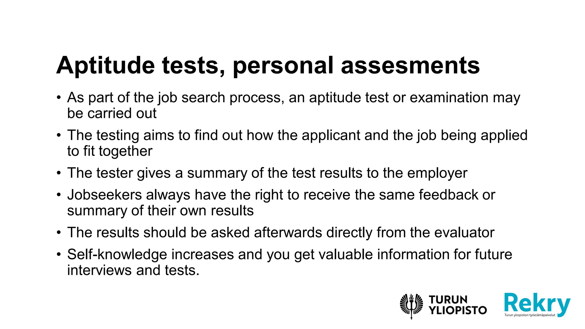 • As part of the job search process, an aptitude test or examination may
be carried out
• The testing aims to find out how the applicant and the job being applied
to fit together
• The tester gives a summary of the test results to the employer
• Jobseekers always have the right to receive the same feedback or
summary of their own results
• The results should be asked afterwards directly from the evaluator
• Self-knowledge increases and you get valuable information for future
interviews and tests.
Aptitude tests, personal assesments
 
