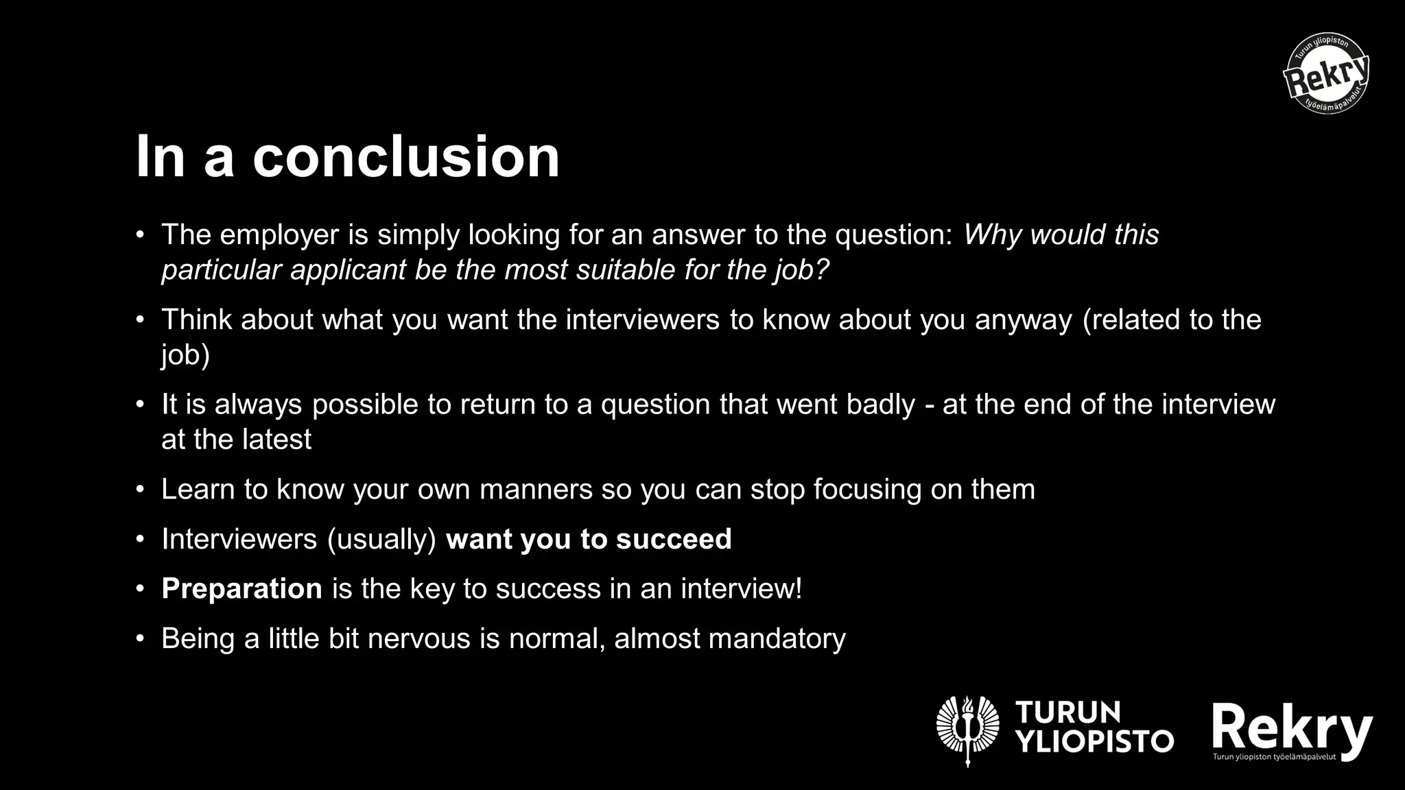 • The employer is simply looking for an answer to the question: Why would this
particular applicant be the most suitable for the job?
• Think about what you want the interviewers to know about you anyway (related to the
job)
• It is always possible to return to a question that went badly - at the end of the interview
at the latest
• Learn to know your own manners so you can stop focusing on them
• Interviewers (usually) want you to succeed
• Preparation is the key to success in an interview!
• Being a little bit nervous is normal, almost mandatory
In a conclusion
 