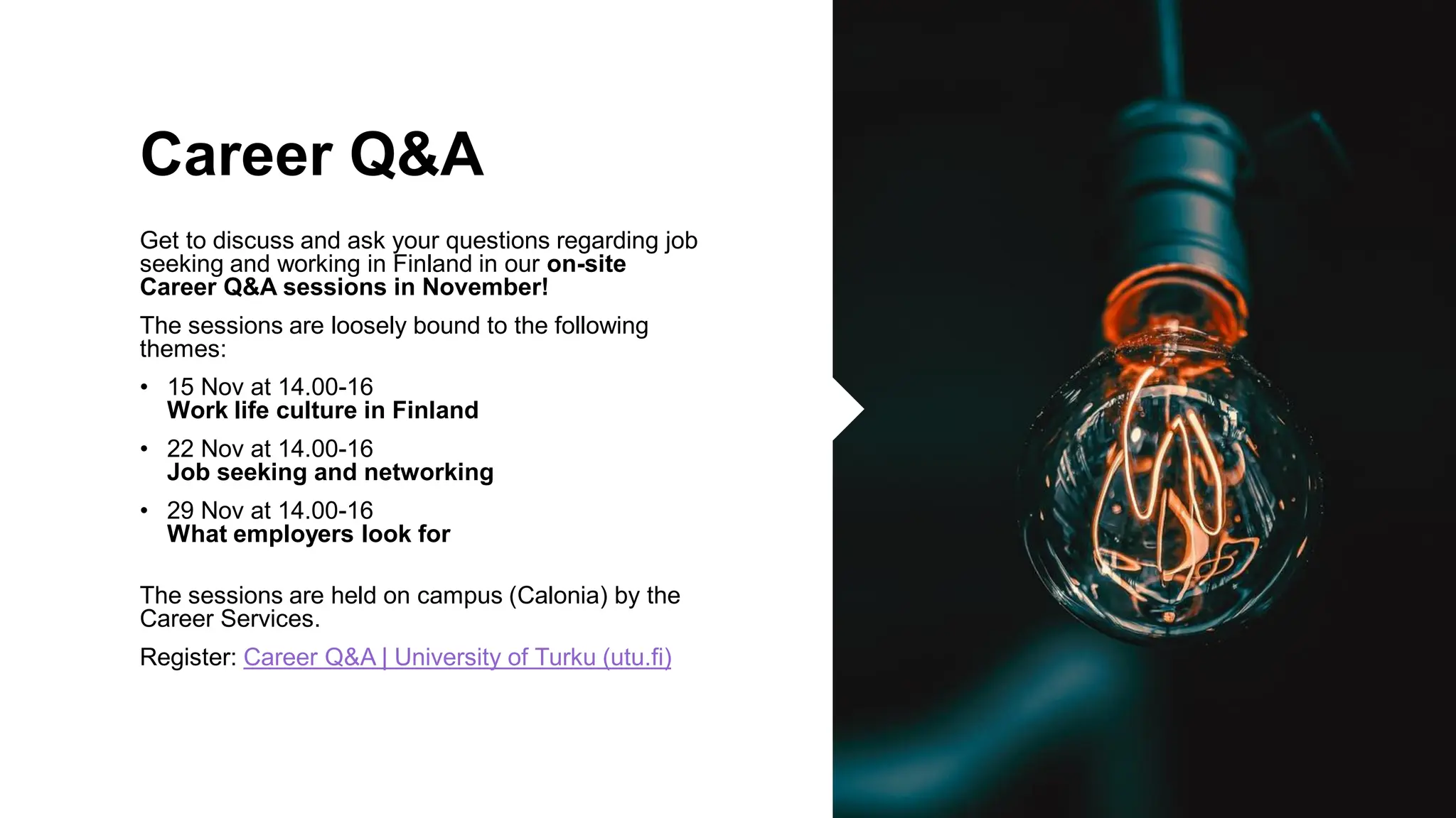 Career Q&A
Get to discuss and ask your questions regarding job
seeking and working in Finland in our on-site
Career Q&A sessions in November!
The sessions are loosely bound to the following
themes:
• 15 Nov at 14.00-16
Work life culture in Finland
• 22 Nov at 14.00-16
Job seeking and networking
• 29 Nov at 14.00-16
What employers look for
The sessions are held on campus (Calonia) by the
Career Services.
Register: Career Q&A | University of Turku (utu.fi)
 