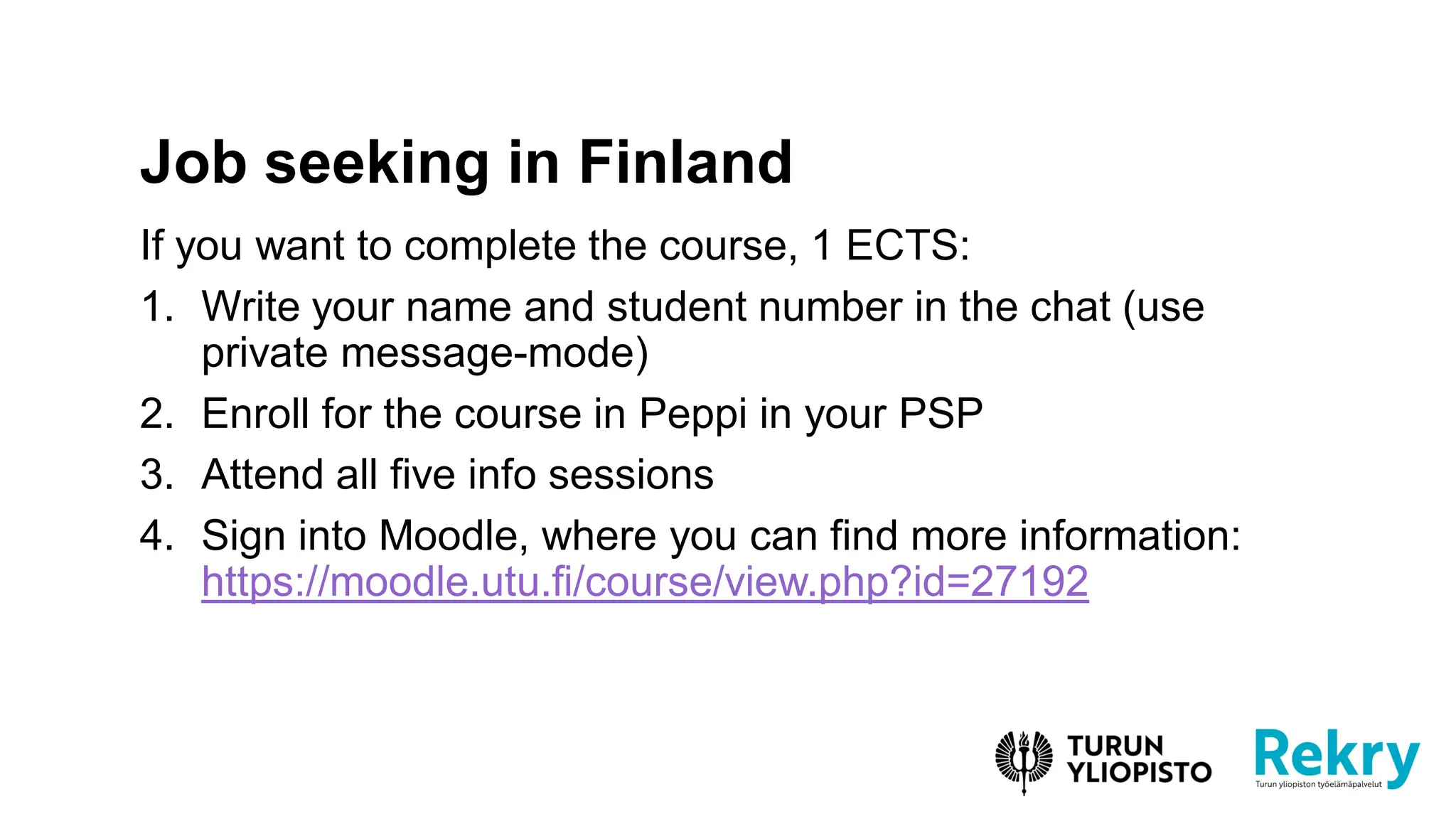 If you want to complete the course, 1 ECTS:
1. Write your name and student number in the chat (use
private message-mode)
2. Enroll for the course in Peppi in your PSP
3. Attend all five info sessions
4. Sign into Moodle, where you can find more information:
https://moodle.utu.fi/course/view.php?id=27192
Job seeking in Finland
 